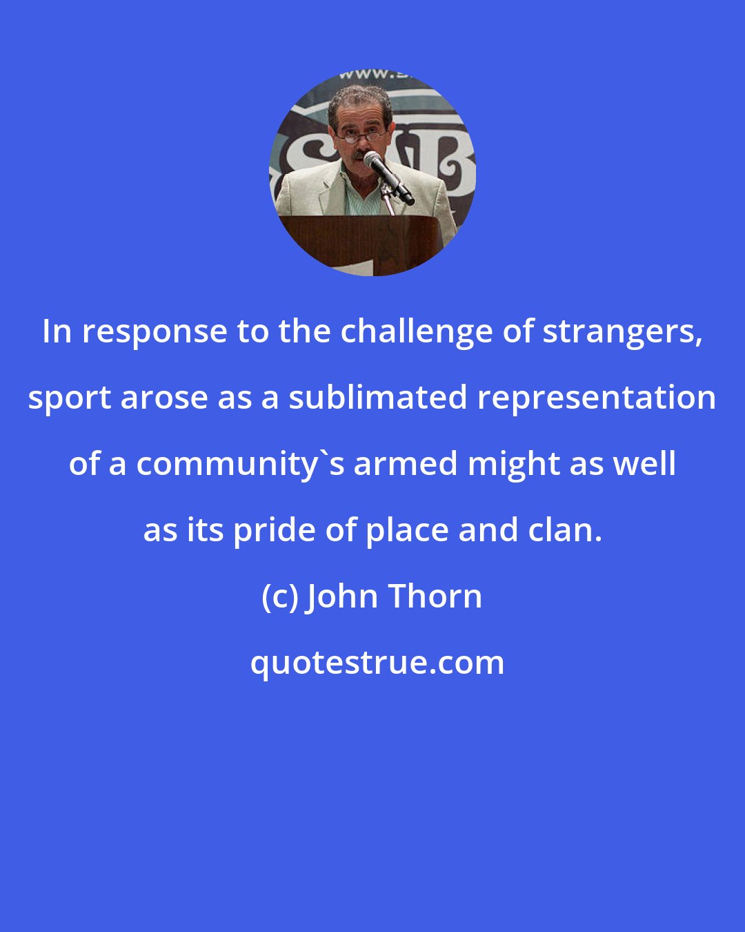 John Thorn: In response to the challenge of strangers, sport arose as a sublimated representation of a community's armed might as well as its pride of place and clan.