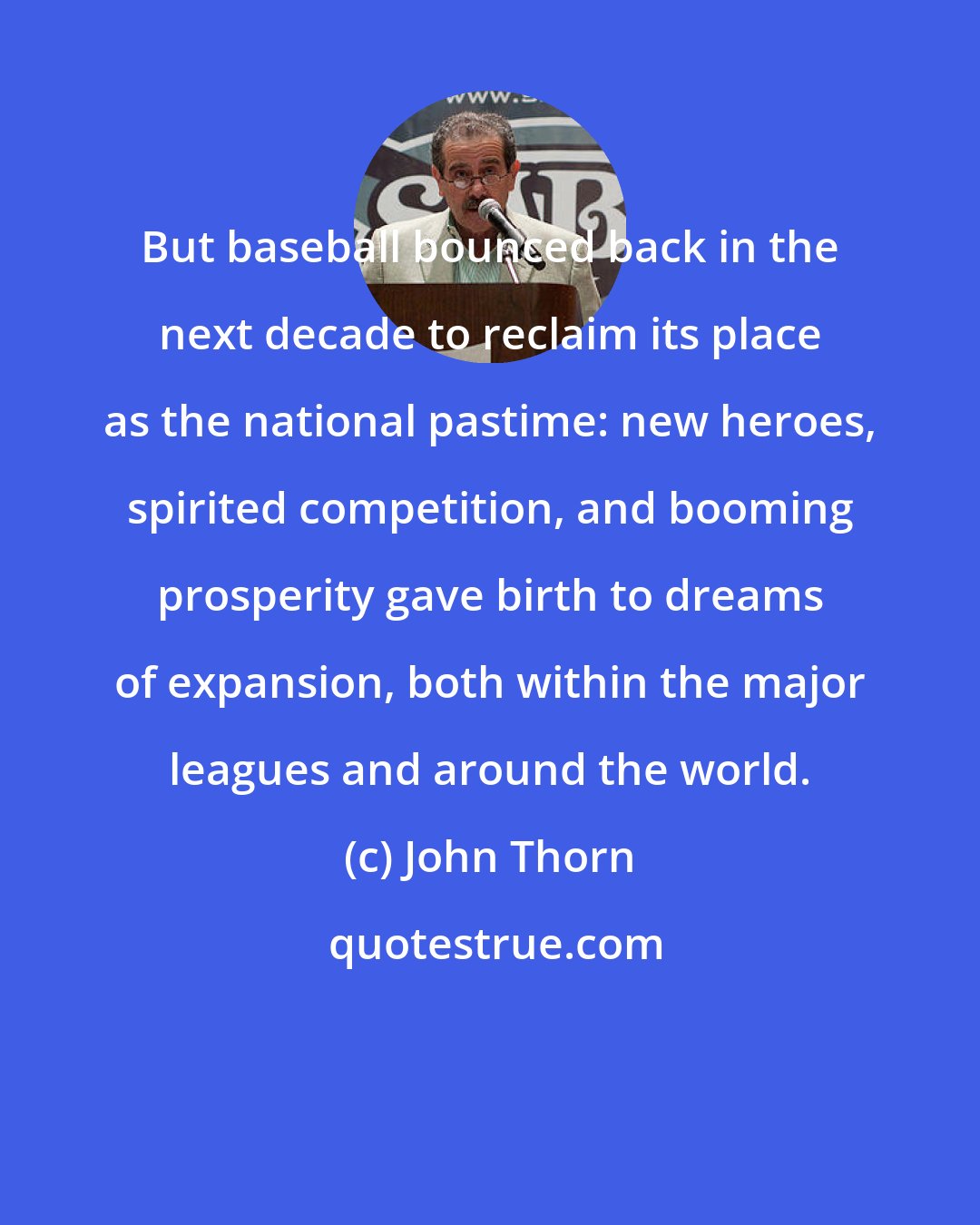 John Thorn: But baseball bounced back in the next decade to reclaim its place as the national pastime: new heroes, spirited competition, and booming prosperity gave birth to dreams of expansion, both within the major leagues and around the world.