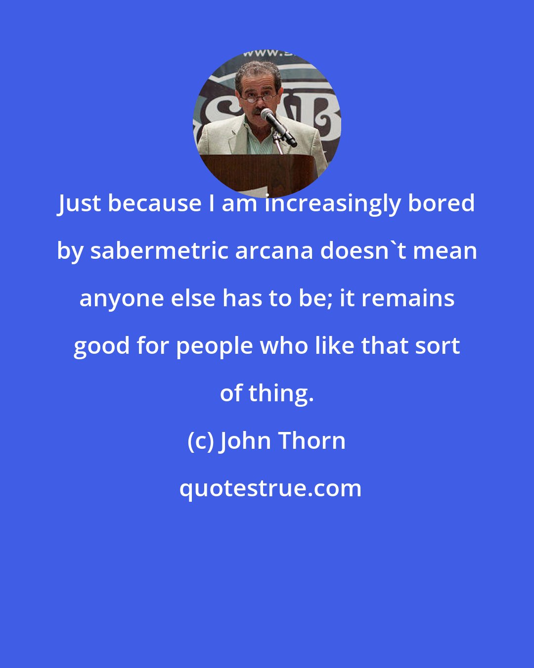 John Thorn: Just because I am increasingly bored by sabermetric arcana doesn't mean anyone else has to be; it remains good for people who like that sort of thing.