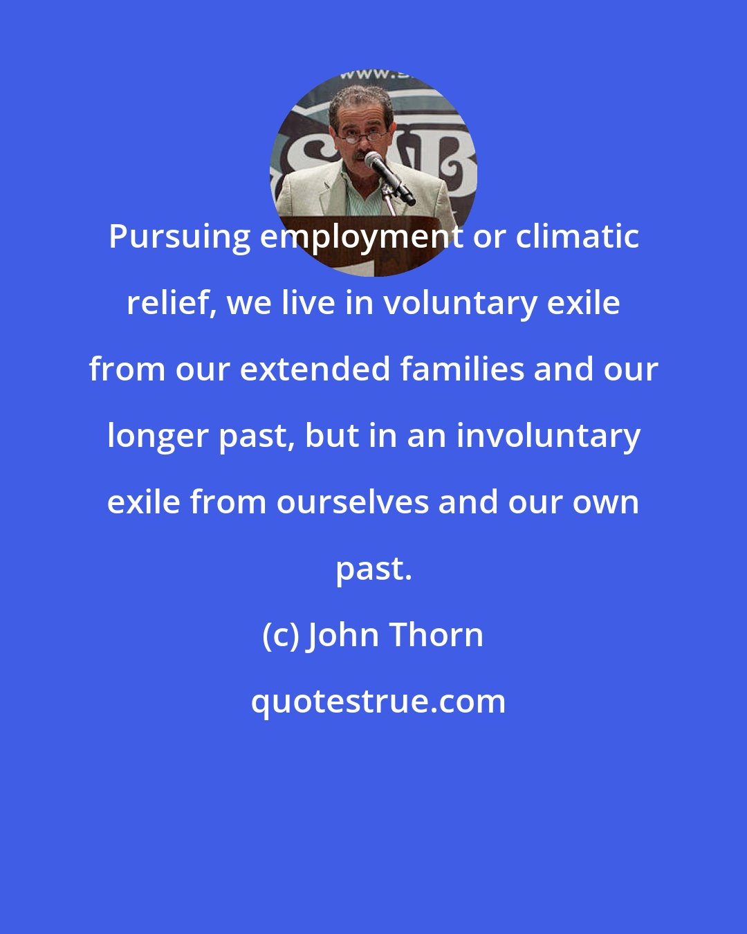 John Thorn: Pursuing employment or climatic relief, we live in voluntary exile from our extended families and our longer past, but in an involuntary exile from ourselves and our own past.