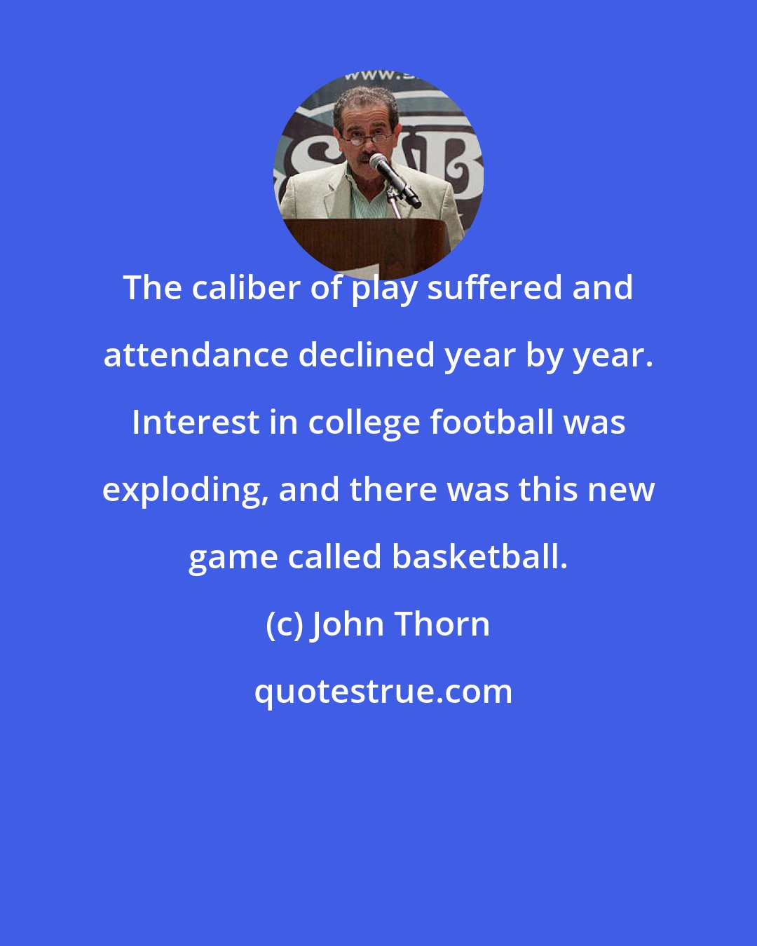 John Thorn: The caliber of play suffered and attendance declined year by year. Interest in college football was exploding, and there was this new game called basketball.