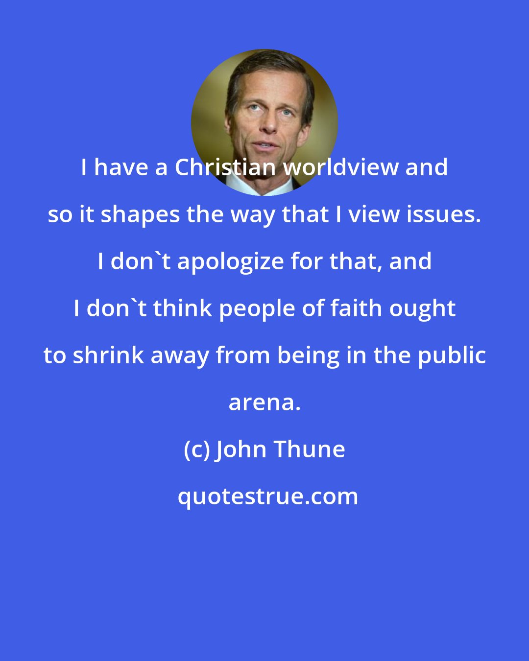 John Thune: I have a Christian worldview and so it shapes the way that I view issues. I don't apologize for that, and I don't think people of faith ought to shrink away from being in the public arena.