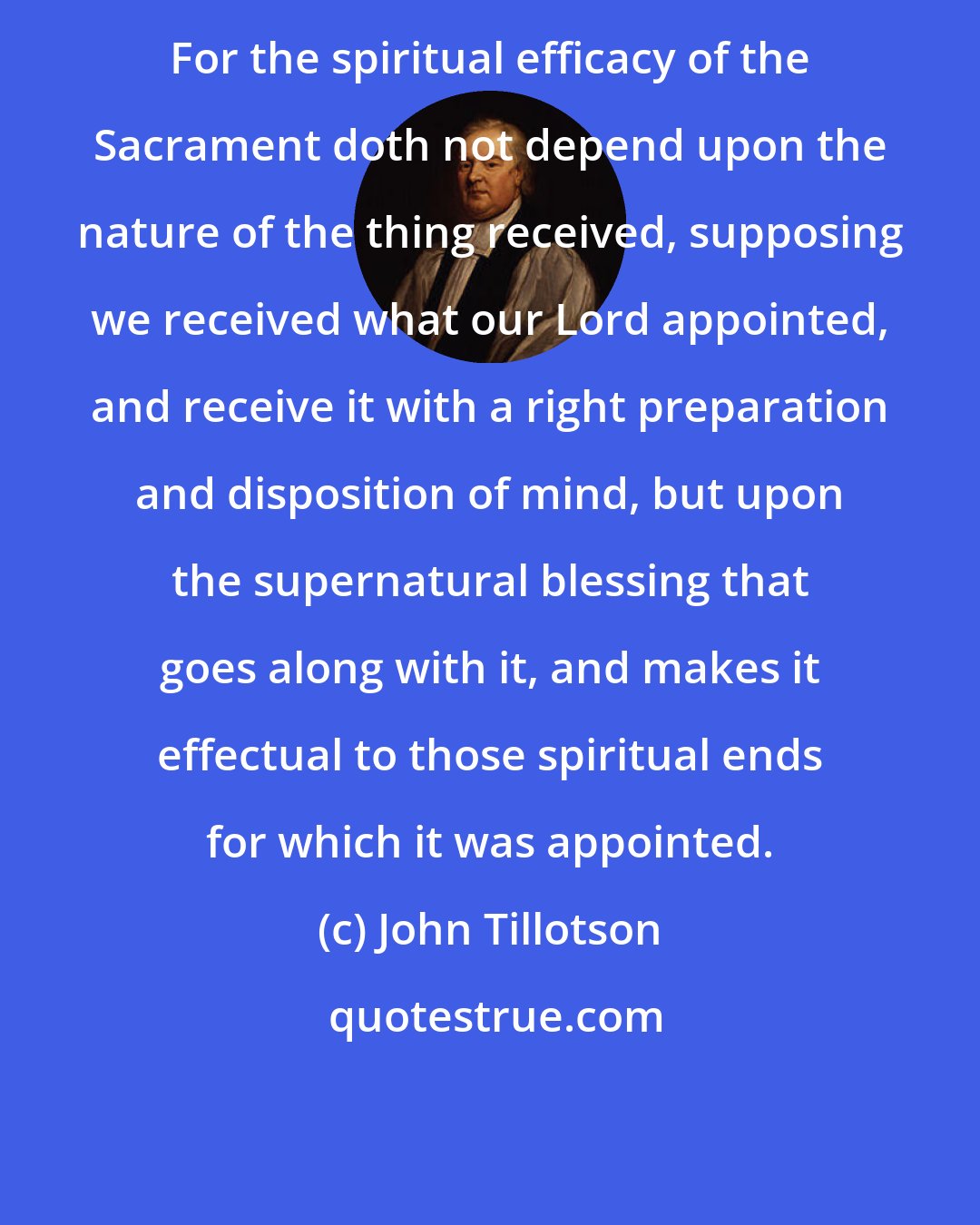 John Tillotson: For the spiritual efficacy of the Sacrament doth not depend upon the nature of the thing received, supposing we received what our Lord appointed, and receive it with a right preparation and disposition of mind, but upon the supernatural blessing that goes along with it, and makes it effectual to those spiritual ends for which it was appointed.