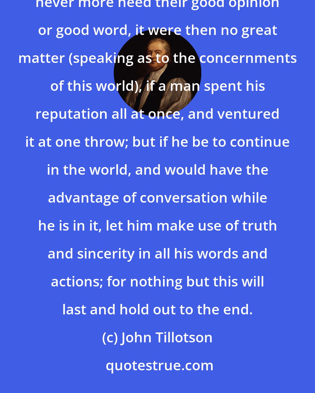 John Tillotson: If a man were only to deal in the world for a day, and should never have occasion to converse more with mankind, never more need their good opinion or good word, it were then no great matter (speaking as to the concernments of this world), if a man spent his reputation all at once, and ventured it at one throw; but if he be to continue in the world, and would have the advantage of conversation while he is in it, let him make use of truth and sincerity in all his words and actions; for nothing but this will last and hold out to the end.