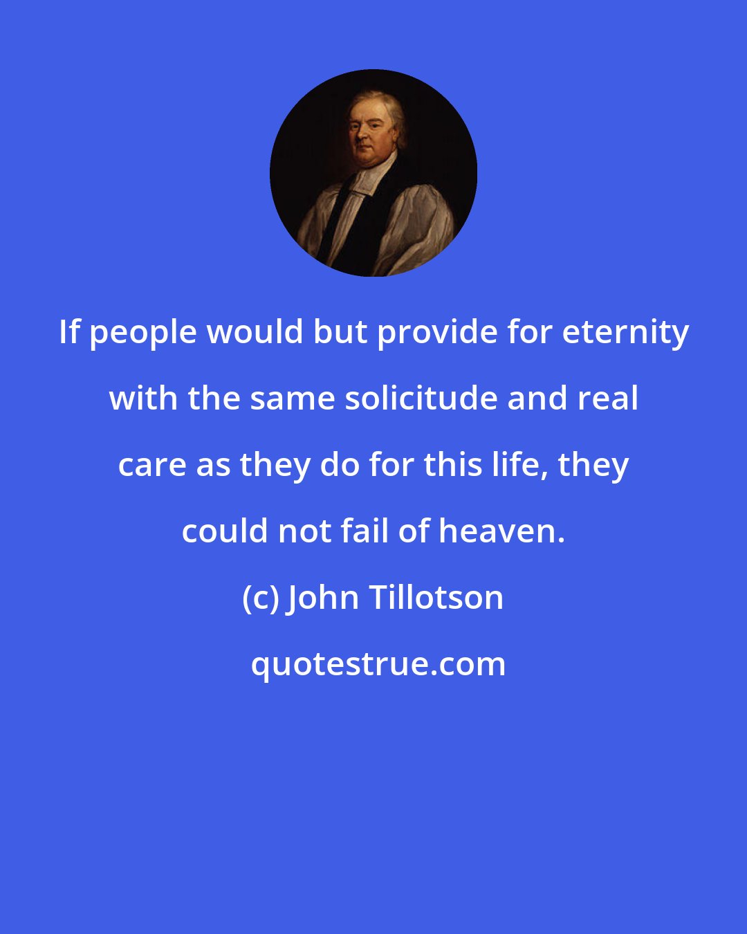 John Tillotson: If people would but provide for eternity with the same solicitude and real care as they do for this life, they could not fail of heaven.