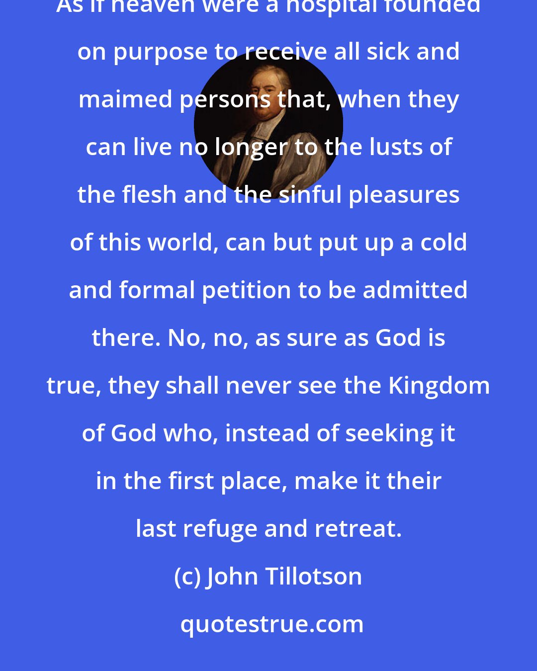 John Tillotson: Let no man deceive you with vain words or vain hopes or false notions of a slight and sudden repentance. As if heaven were a hospital founded on purpose to receive all sick and maimed persons that, when they can live no longer to the lusts of the flesh and the sinful pleasures of this world, can but put up a cold and formal petition to be admitted there. No, no, as sure as God is true, they shall never see the Kingdom of God who, instead of seeking it in the first place, make it their last refuge and retreat.