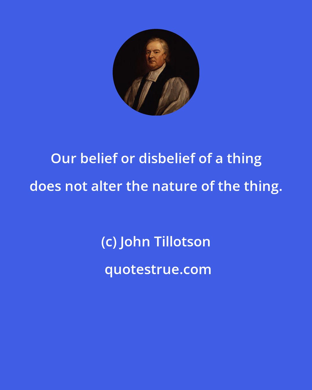 John Tillotson: Our belief or disbelief of a thing does not alter the nature of the thing.