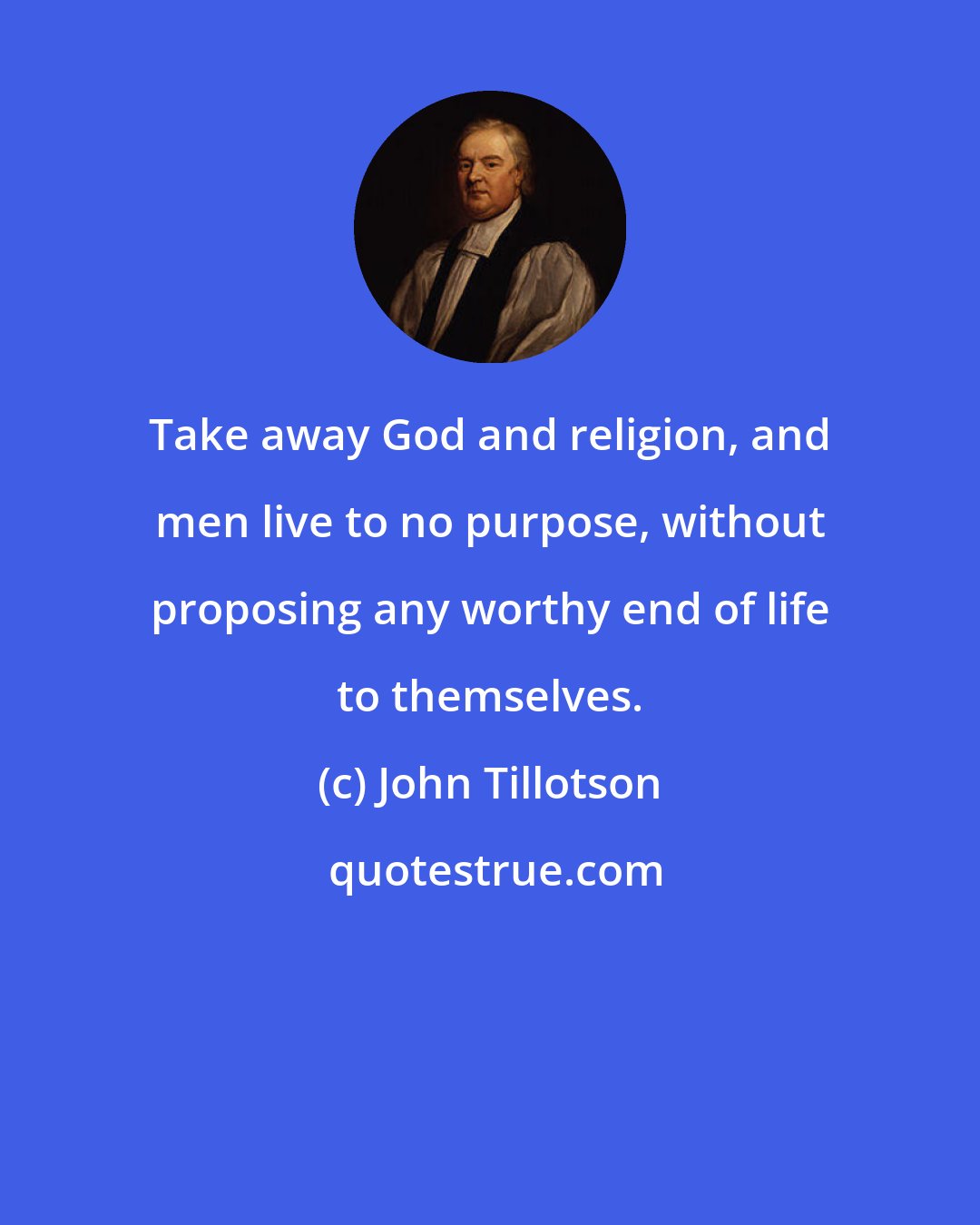 John Tillotson: Take away God and religion, and men live to no purpose, without proposing any worthy end of life to themselves.