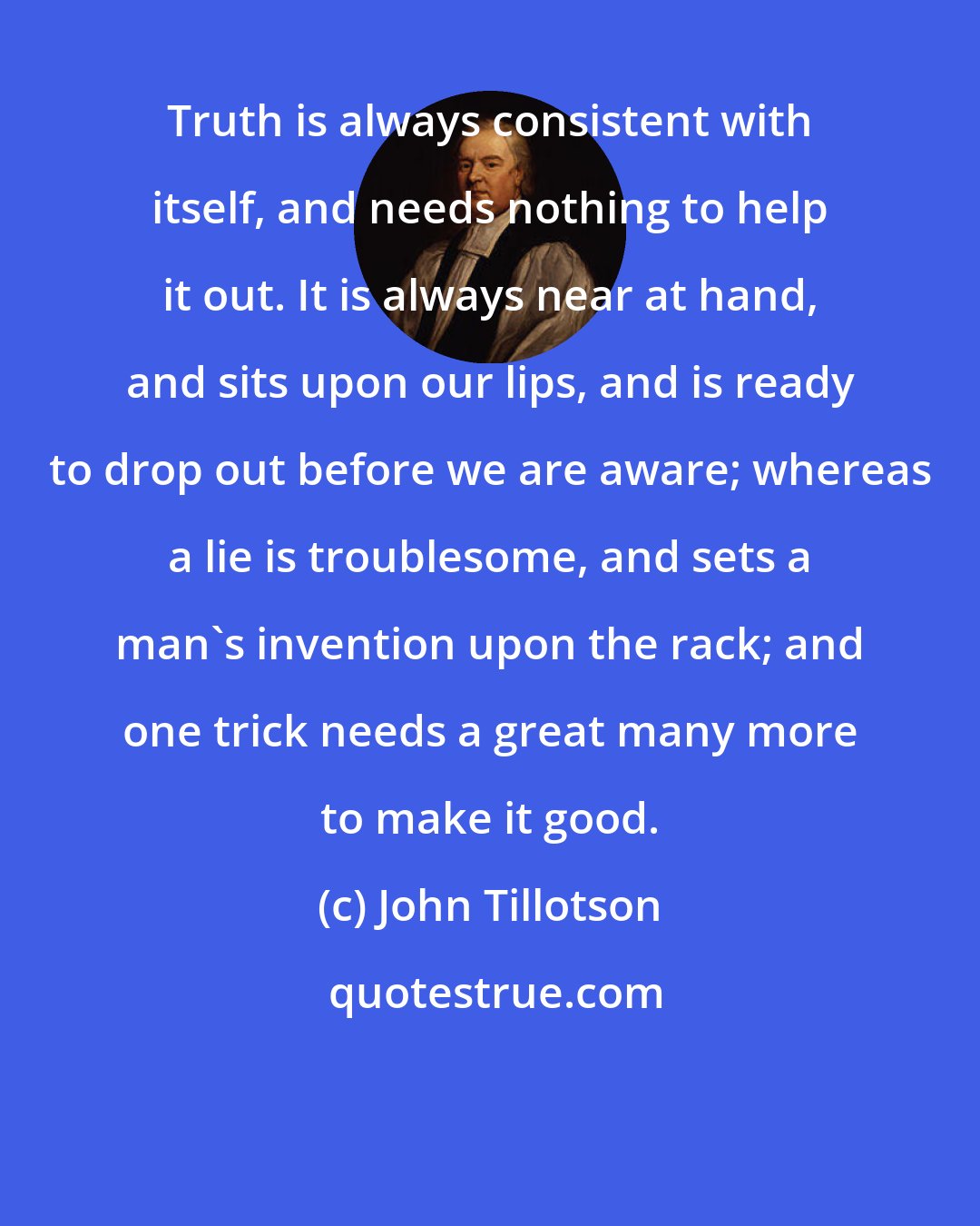 John Tillotson: Truth is always consistent with itself, and needs nothing to help it out. It is always near at hand, and sits upon our lips, and is ready to drop out before we are aware; whereas a lie is troublesome, and sets a man's invention upon the rack; and one trick needs a great many more to make it good.