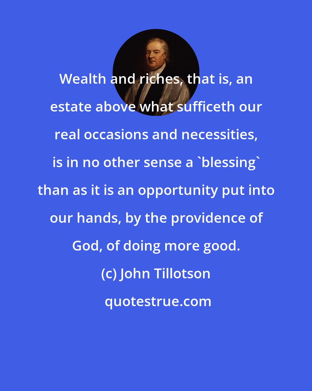 John Tillotson: Wealth and riches, that is, an estate above what sufficeth our real occasions and necessities, is in no other sense a 'blessing' than as it is an opportunity put into our hands, by the providence of God, of doing more good.