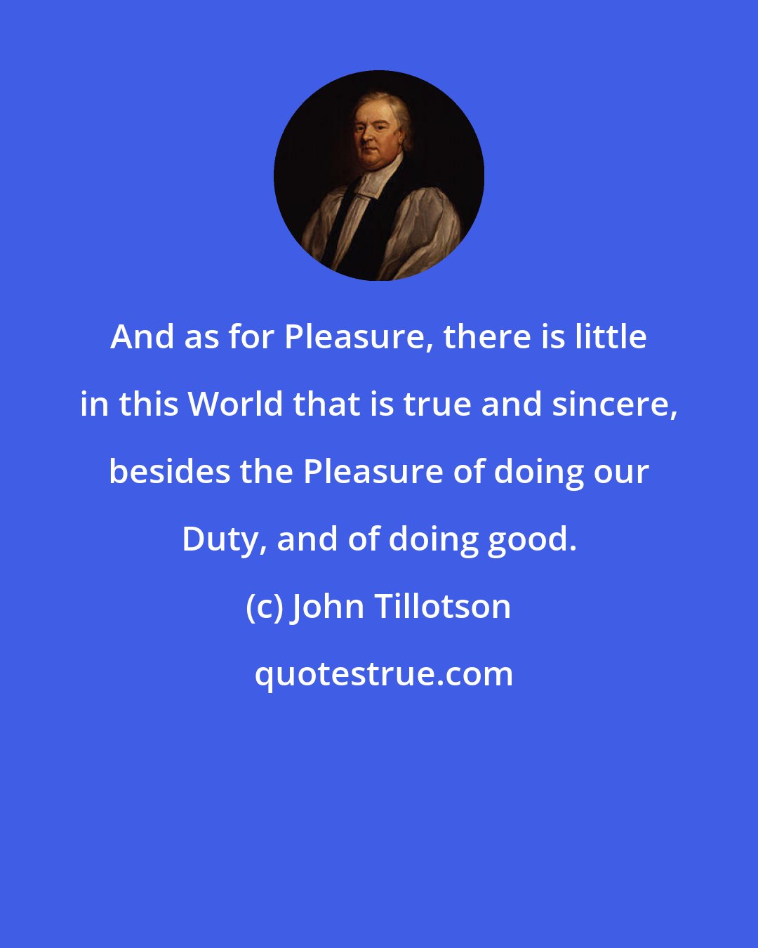 John Tillotson: And as for Pleasure, there is little in this World that is true and sincere, besides the Pleasure of doing our Duty, and of doing good.