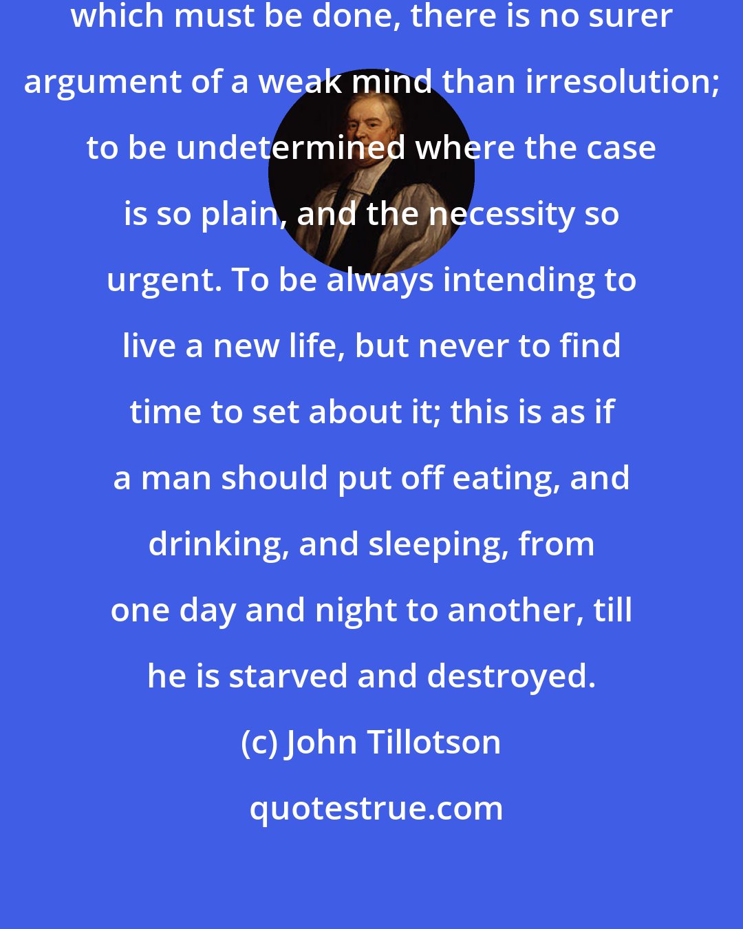 John Tillotson: In matters of great concern, and which must be done, there is no surer argument of a weak mind than irresolution; to be undetermined where the case is so plain, and the necessity so urgent. To be always intending to live a new life, but never to find time to set about it; this is as if a man should put off eating, and drinking, and sleeping, from one day and night to another, till he is starved and destroyed.