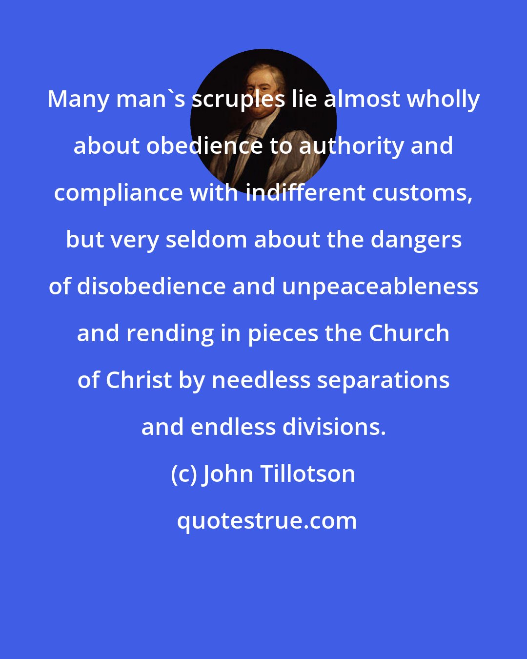 John Tillotson: Many man's scruples lie almost wholly about obedience to authority and compliance with indifferent customs, but very seldom about the dangers of disobedience and unpeaceableness and rending in pieces the Church of Christ by needless separations and endless divisions.