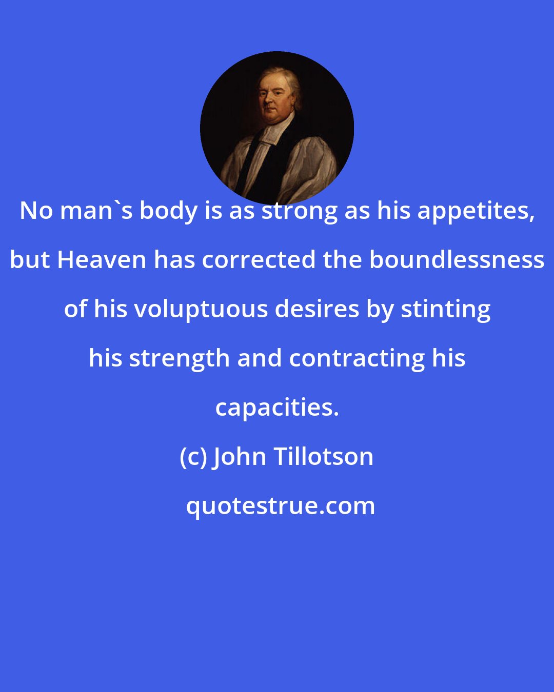 John Tillotson: No man's body is as strong as his appetites, but Heaven has corrected the boundlessness of his voluptuous desires by stinting his strength and contracting his capacities.