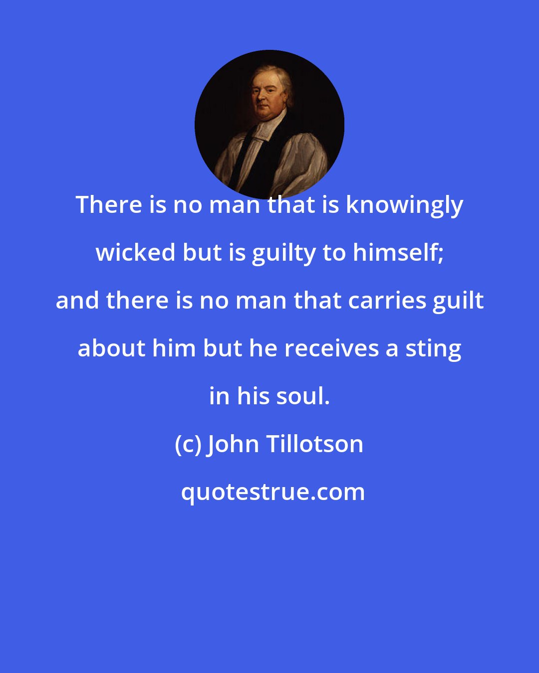 John Tillotson: There is no man that is knowingly wicked but is guilty to himself; and there is no man that carries guilt about him but he receives a sting in his soul.