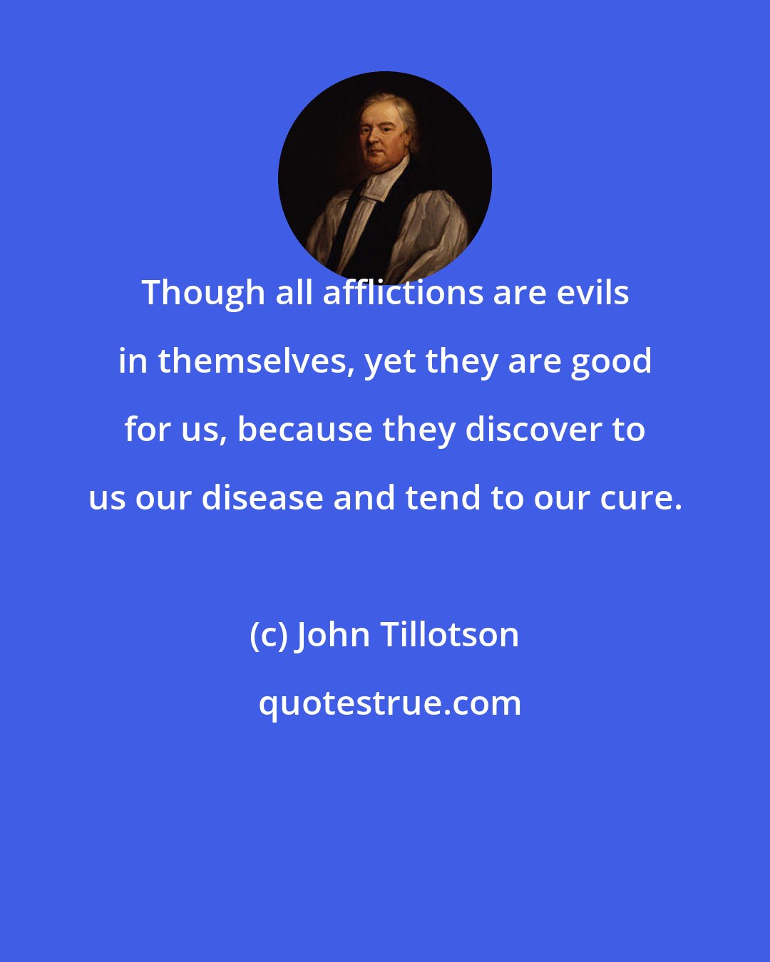 John Tillotson: Though all afflictions are evils in themselves, yet they are good for us, because they discover to us our disease and tend to our cure.