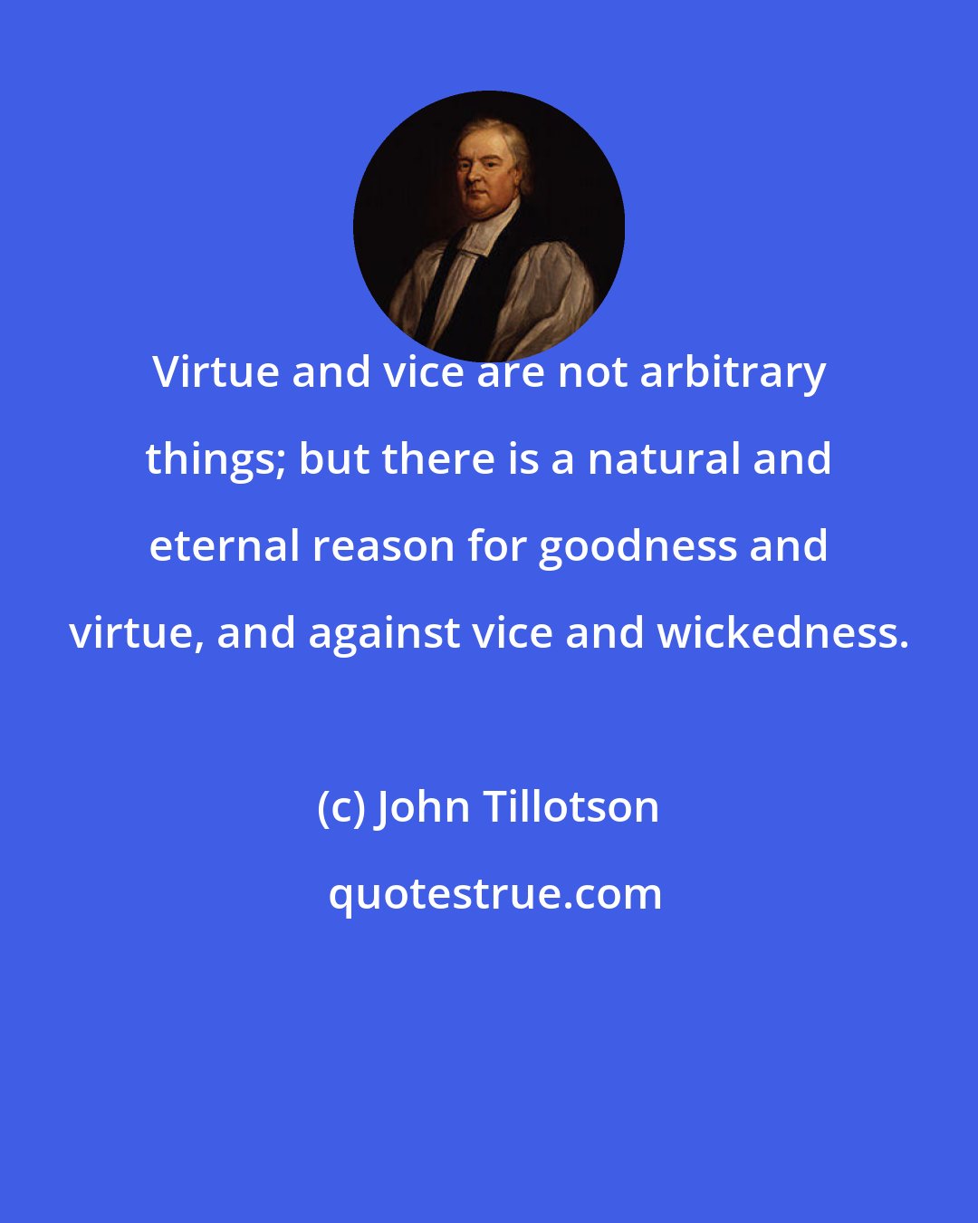 John Tillotson: Virtue and vice are not arbitrary things; but there is a natural and eternal reason for goodness and virtue, and against vice and wickedness.