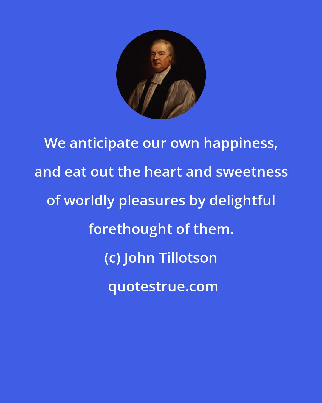 John Tillotson: We anticipate our own happiness, and eat out the heart and sweetness of worldly pleasures by delightful forethought of them.