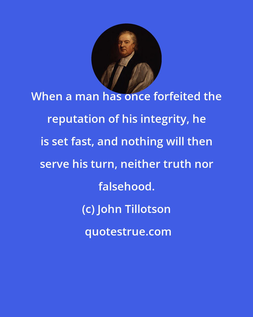 John Tillotson: When a man has once forfeited the reputation of his integrity, he is set fast, and nothing will then serve his turn, neither truth nor falsehood.