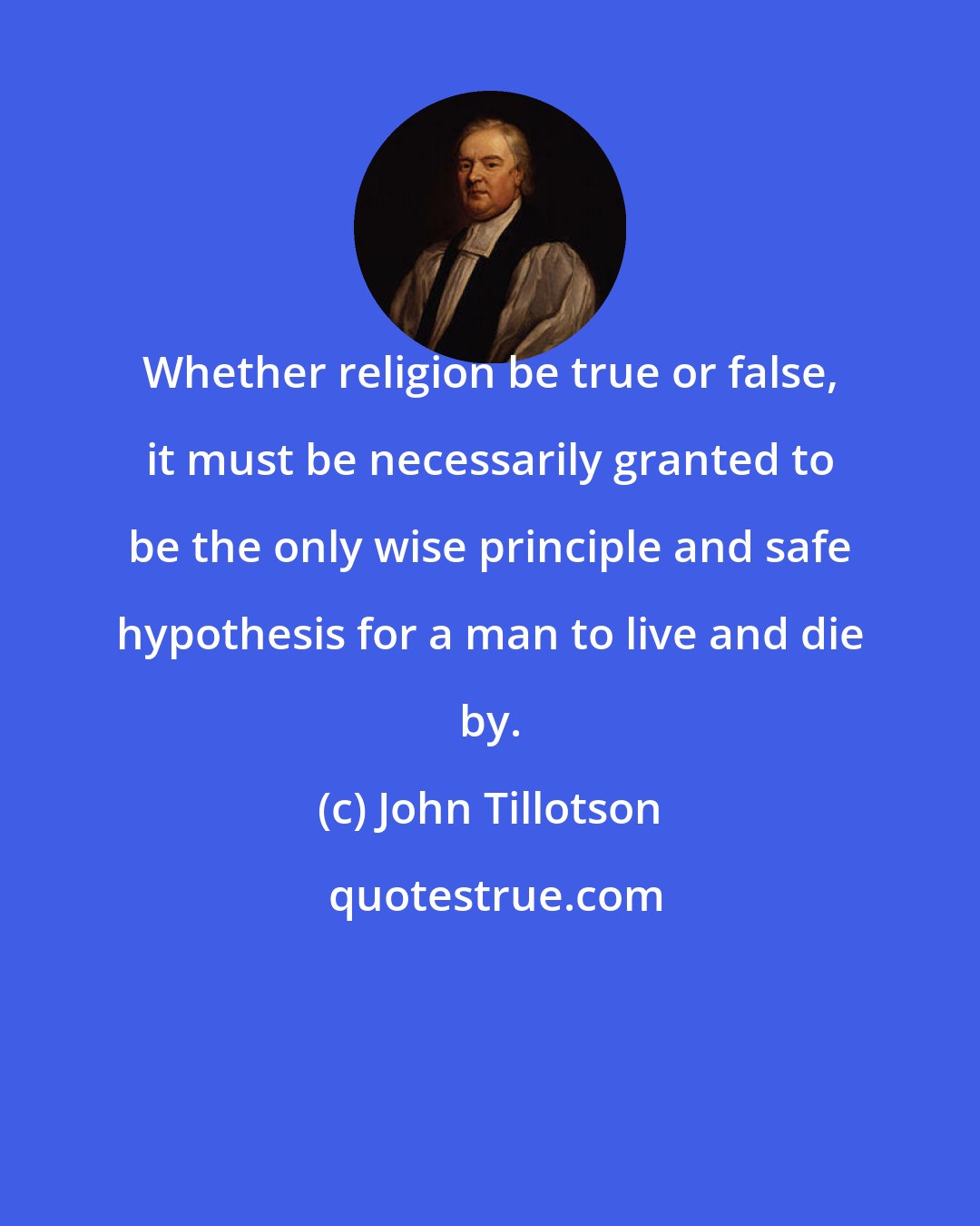 John Tillotson: Whether religion be true or false, it must be necessarily granted to be the only wise principle and safe hypothesis for a man to live and die by.