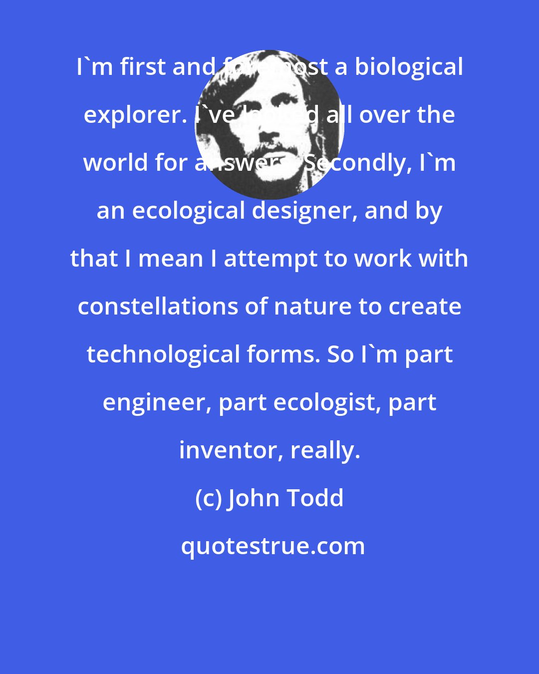 John Todd: I'm first and foremost a biological explorer. I've looked all over the world for answers. Secondly, I'm an ecological designer, and by that I mean I attempt to work with constellations of nature to create technological forms. So I'm part engineer, part ecologist, part inventor, really.
