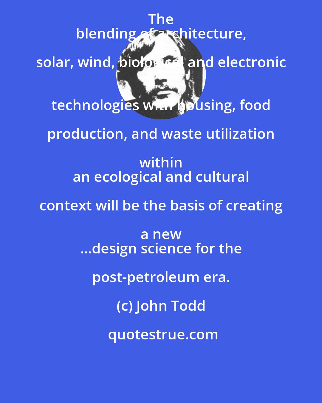John Todd: The 
 blending of architecture, solar, wind, biological and electronic 
 technologies with housing, food production, and waste utilization within 
 an ecological and cultural context will be the basis of creating a new 
 ...design science for the post-petroleum era.