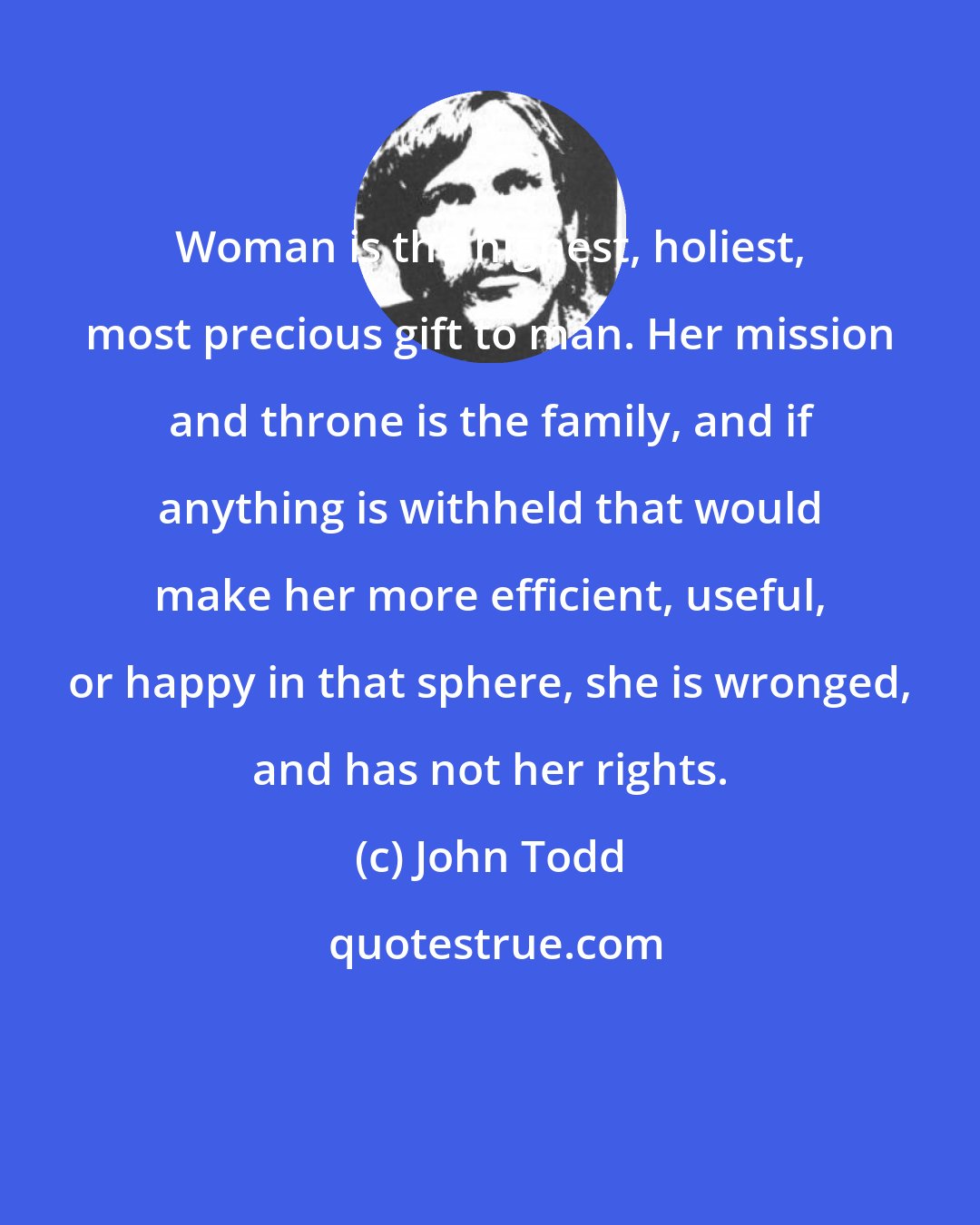 John Todd: Woman is the highest, holiest, most precious gift to man. Her mission and throne is the family, and if anything is withheld that would make her more efficient, useful, or happy in that sphere, she is wronged, and has not her rights.