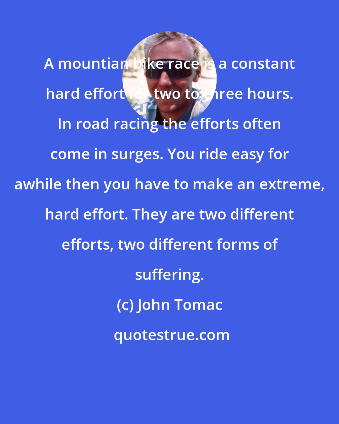 John Tomac: A mountian bike race is a constant hard effort for two to three hours. In road racing the efforts often come in surges. You ride easy for awhile then you have to make an extreme, hard effort. They are two different efforts, two different forms of suffering.