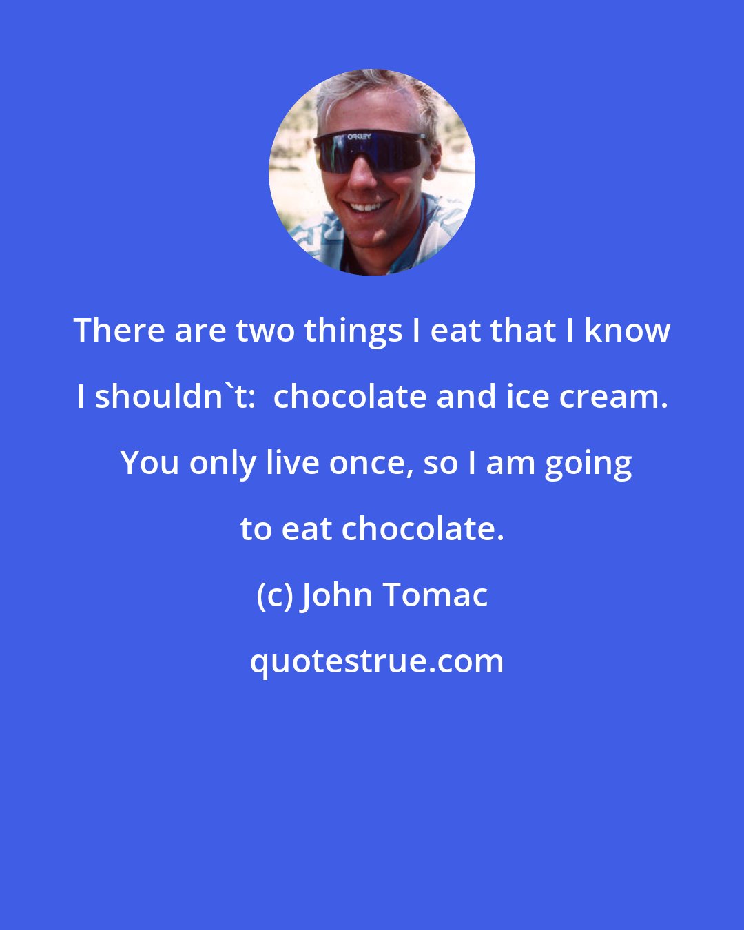 John Tomac: There are two things I eat that I know I shouldn't:  chocolate and ice cream.  You only live once, so I am going to eat chocolate.