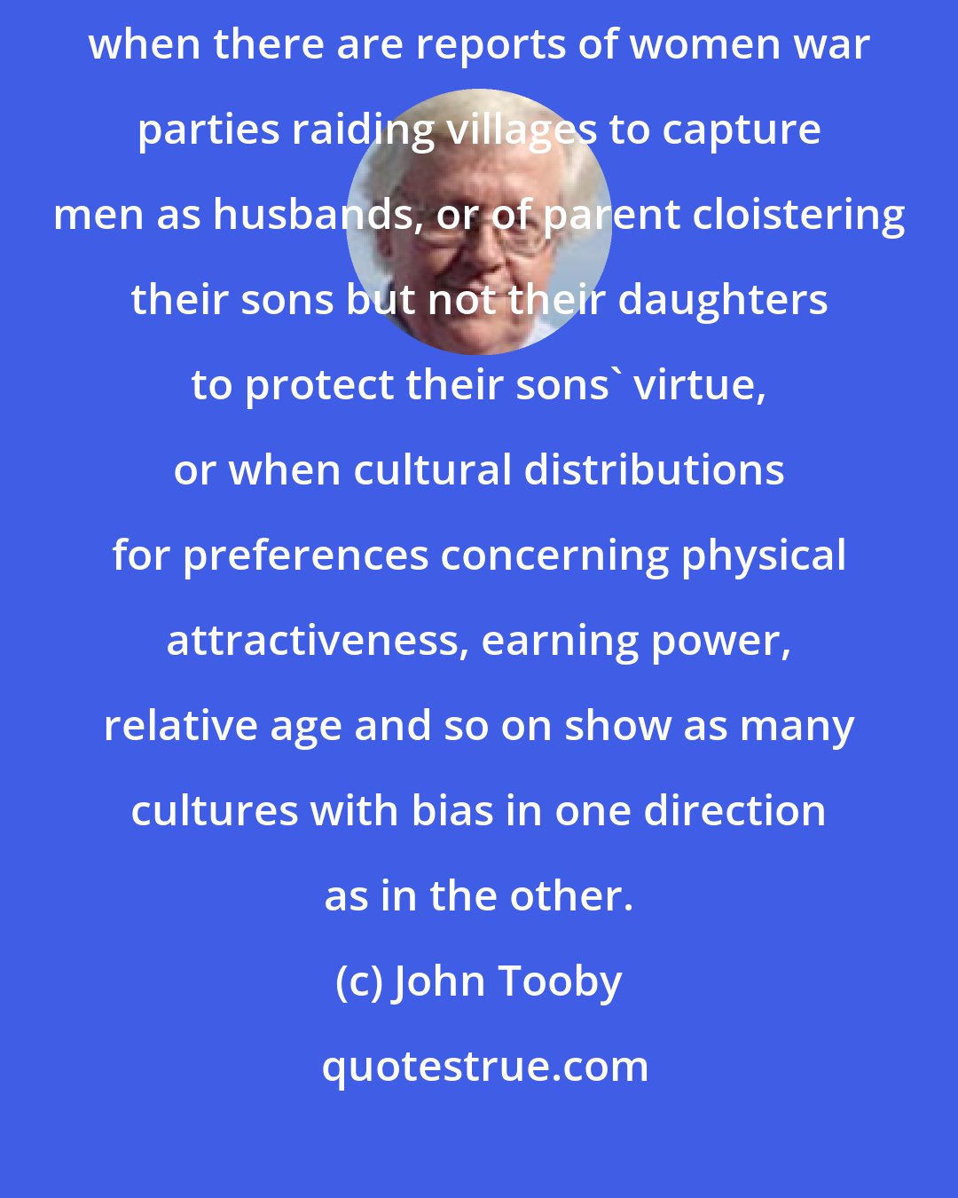 John Tooby: The assertion that 'culture' explains human variation will be taken seriously when there are reports of women war parties raiding villages to capture men as husbands, or of parent cloistering their sons but not their daughters to protect their sons' virtue, or when cultural distributions for preferences concerning physical attractiveness, earning power, relative age and so on show as many cultures with bias in one direction as in the other.