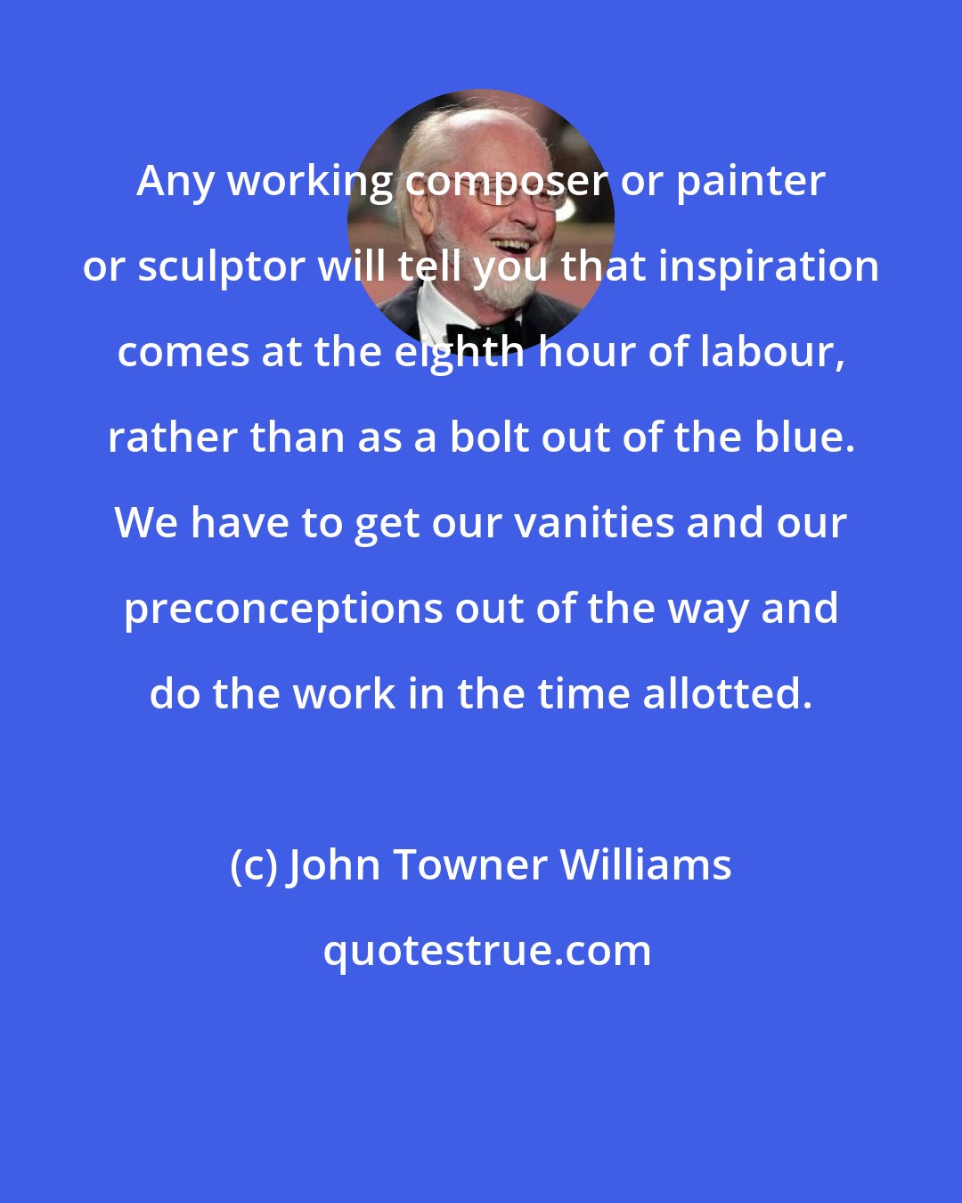 John Towner Williams: Any working composer or painter or sculptor will tell you that inspiration comes at the eighth hour of labour, rather than as a bolt out of the blue. We have to get our vanities and our preconceptions out of the way and do the work in the time allotted.