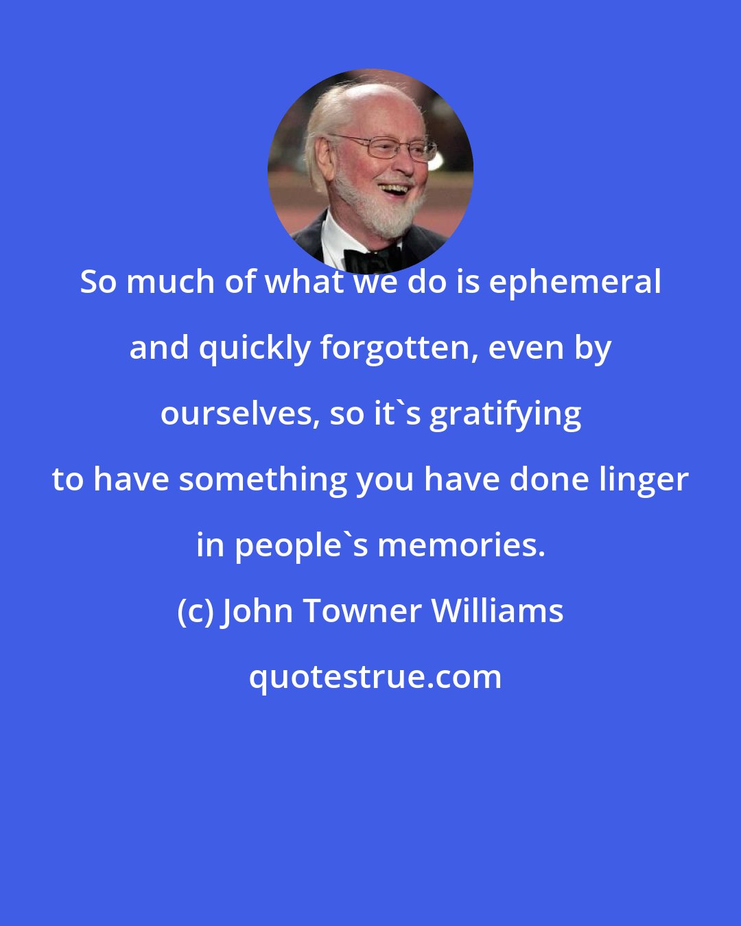 John Towner Williams: So much of what we do is ephemeral and quickly forgotten, even by ourselves, so it's gratifying to have something you have done linger in people's memories.