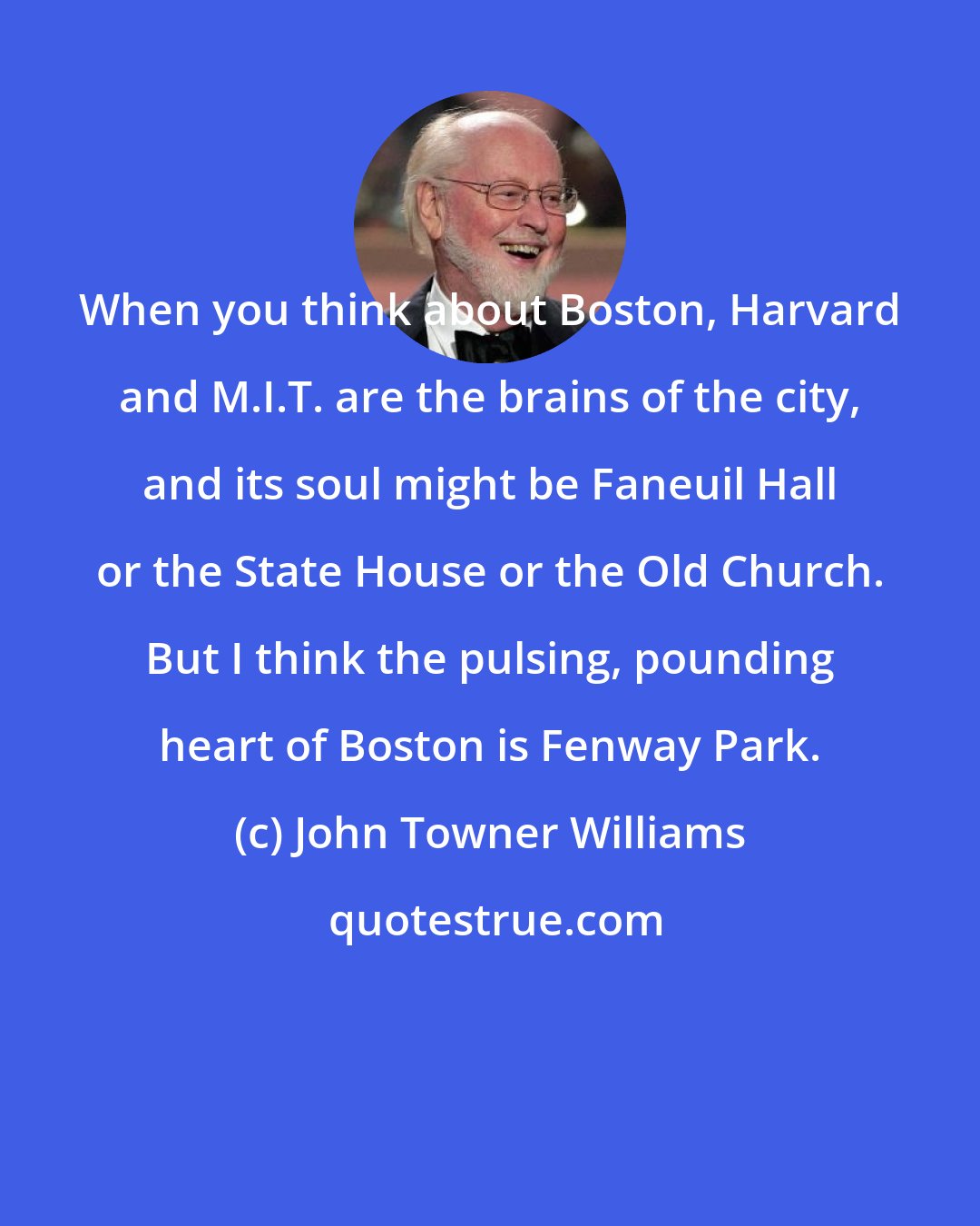 John Towner Williams: When you think about Boston, Harvard and M.I.T. are the brains of the city, and its soul might be Faneuil Hall or the State House or the Old Church. But I think the pulsing, pounding heart of Boston is Fenway Park.
