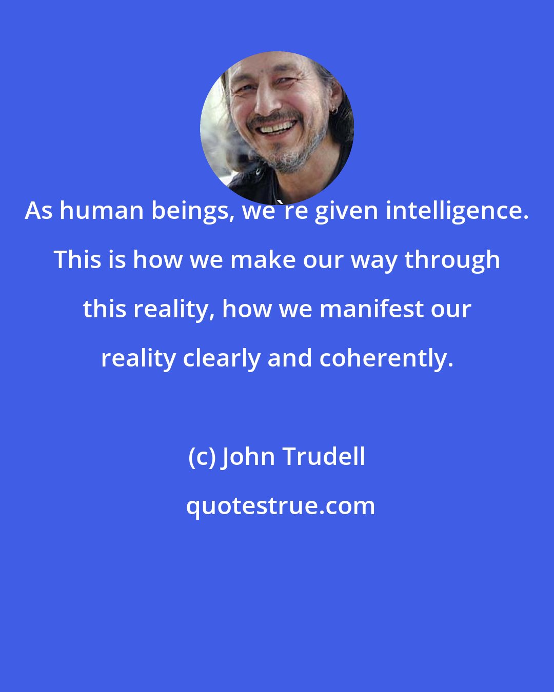 John Trudell: As human beings, we're given intelligence. This is how we make our way through this reality, how we manifest our reality clearly and coherently.