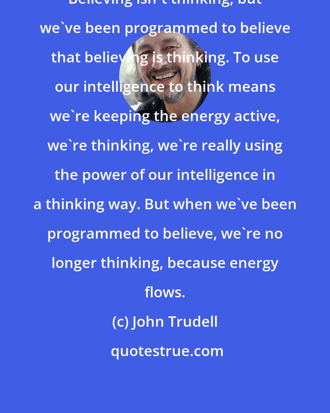 John Trudell: Believing isn't thinking, but we've been programmed to believe that believing is thinking. To use our intelligence to think means we're keeping the energy active, we're thinking, we're really using the power of our intelligence in a thinking way. But when we've been programmed to believe, we're no longer thinking, because energy flows.