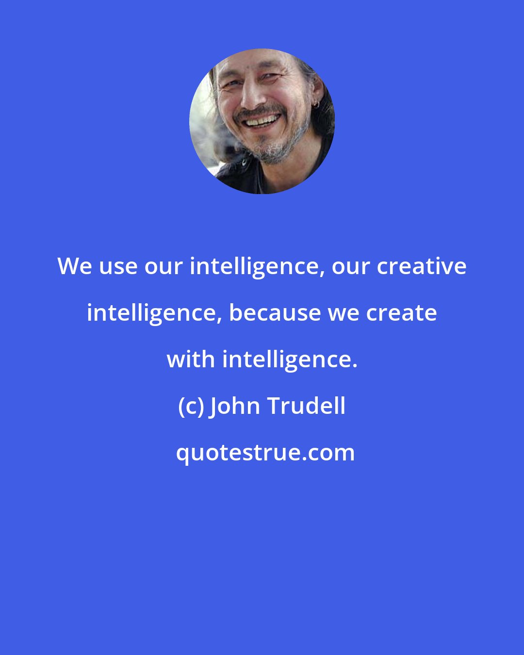 John Trudell: We use our intelligence, our creative intelligence, because we create with intelligence.