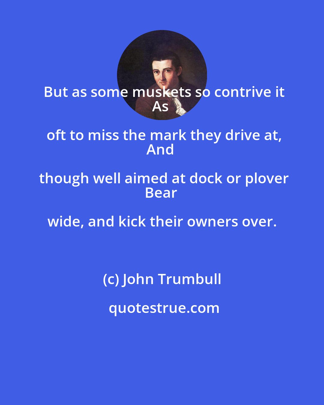 John Trumbull: But as some muskets so contrive it
As oft to miss the mark they drive at,
And though well aimed at dock or plover
Bear wide, and kick their owners over.