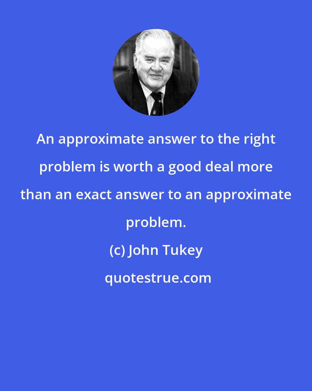 John Tukey: An approximate answer to the right problem is worth a good deal more than an exact answer to an approximate problem.