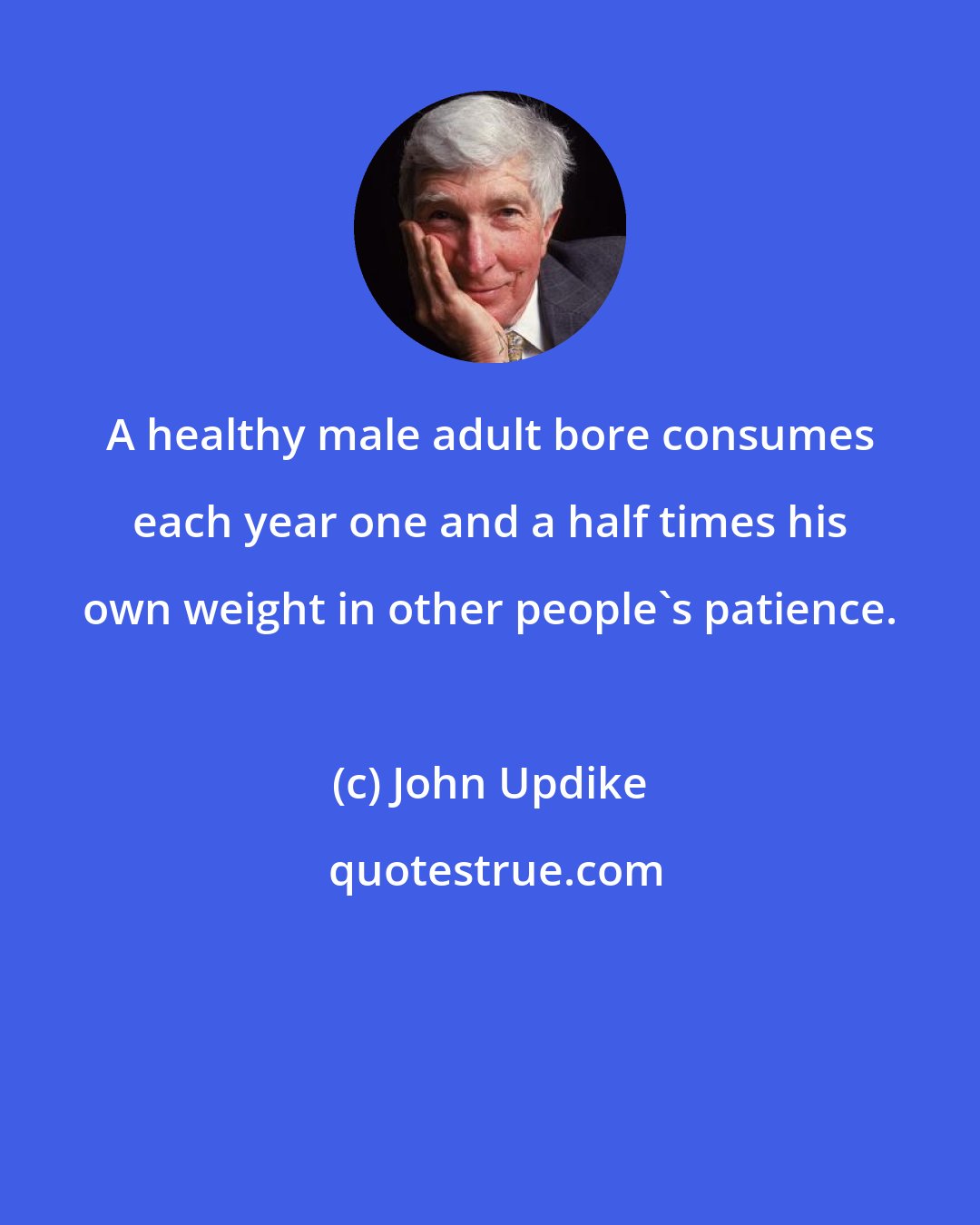 John Updike: A healthy male adult bore consumes each year one and a half times his own weight in other people's patience.