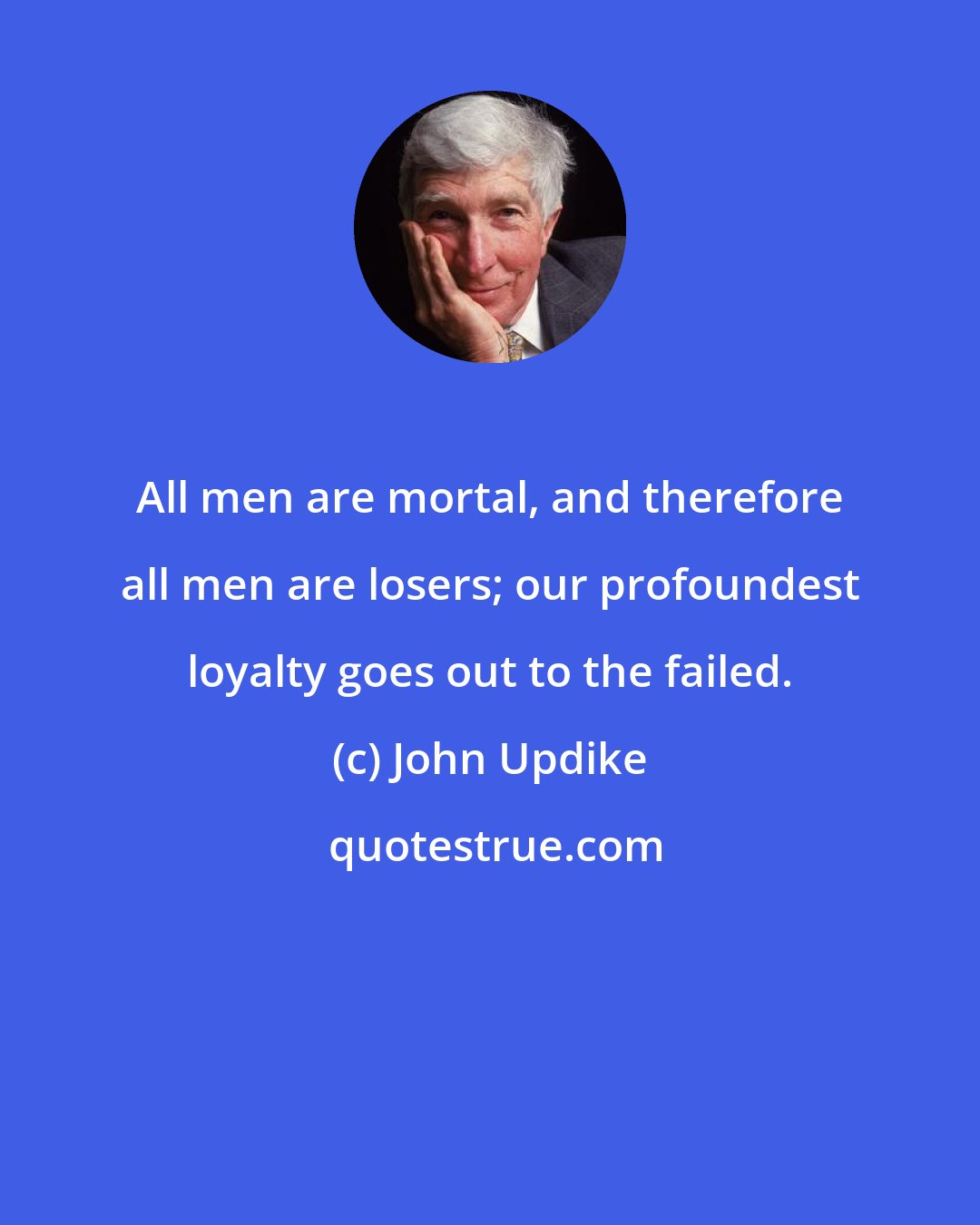 John Updike: All men are mortal, and therefore all men are losers; our profoundest loyalty goes out to the failed.