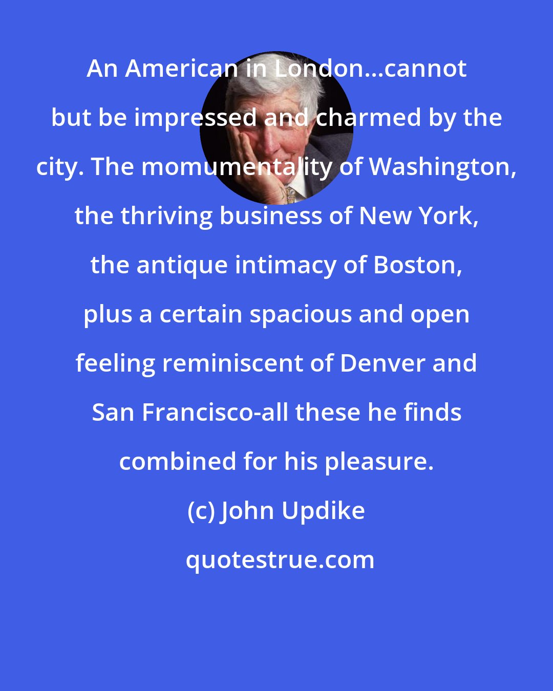 John Updike: An American in London...cannot but be impressed and charmed by the city. The momumentality of Washington, the thriving business of New York, the antique intimacy of Boston, plus a certain spacious and open feeling reminiscent of Denver and San Francisco-all these he finds combined for his pleasure.