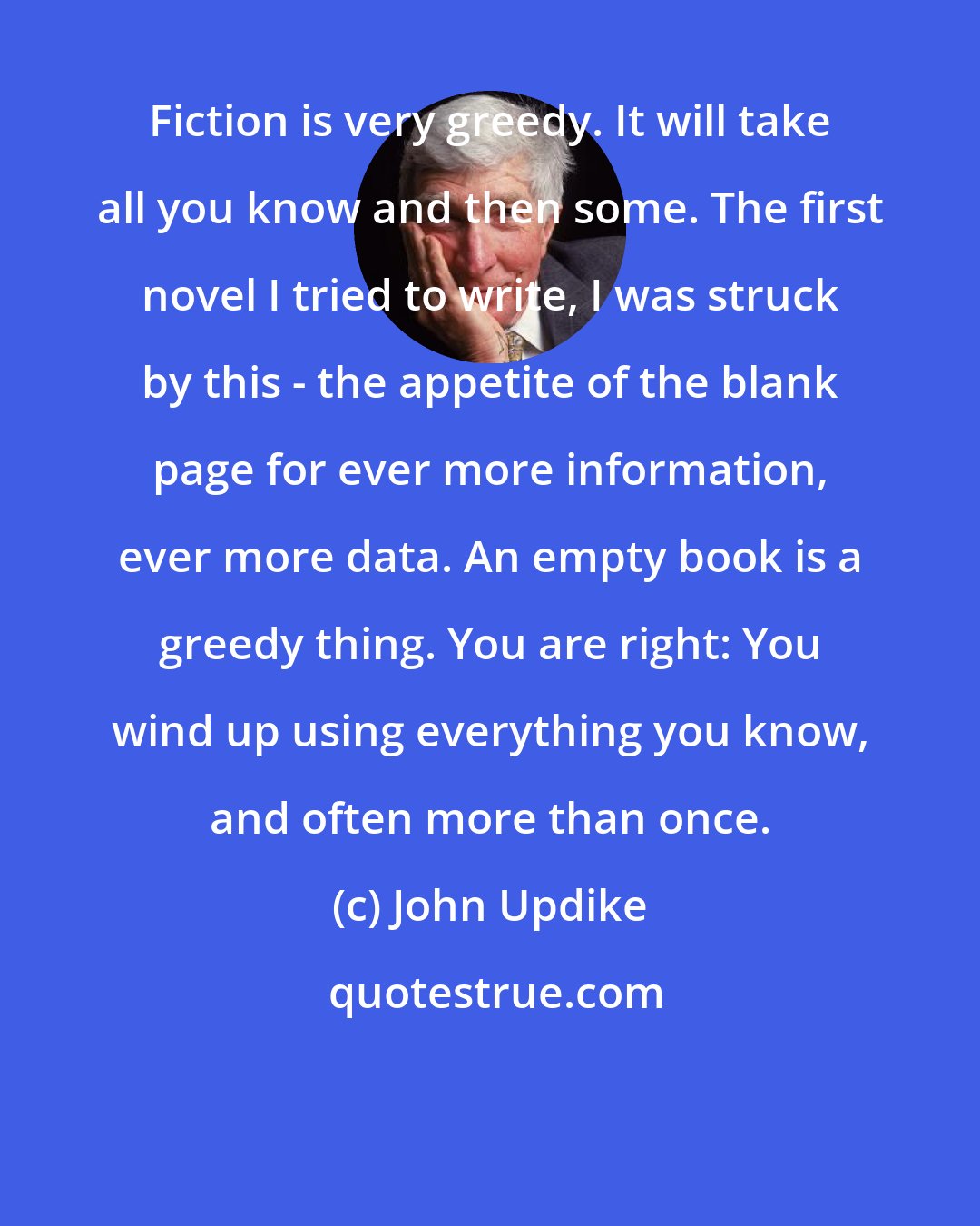 John Updike: Fiction is very greedy. It will take all you know and then some. The first novel I tried to write, I was struck by this - the appetite of the blank page for ever more information, ever more data. An empty book is a greedy thing. You are right: You wind up using everything you know, and often more than once.