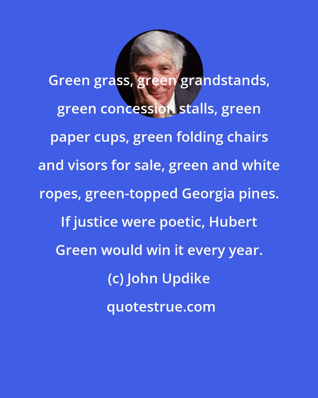 John Updike: Green grass, green grandstands, green concession stalls, green paper cups, green folding chairs and visors for sale, green and white ropes, green-topped Georgia pines. If justice were poetic, Hubert Green would win it every year.