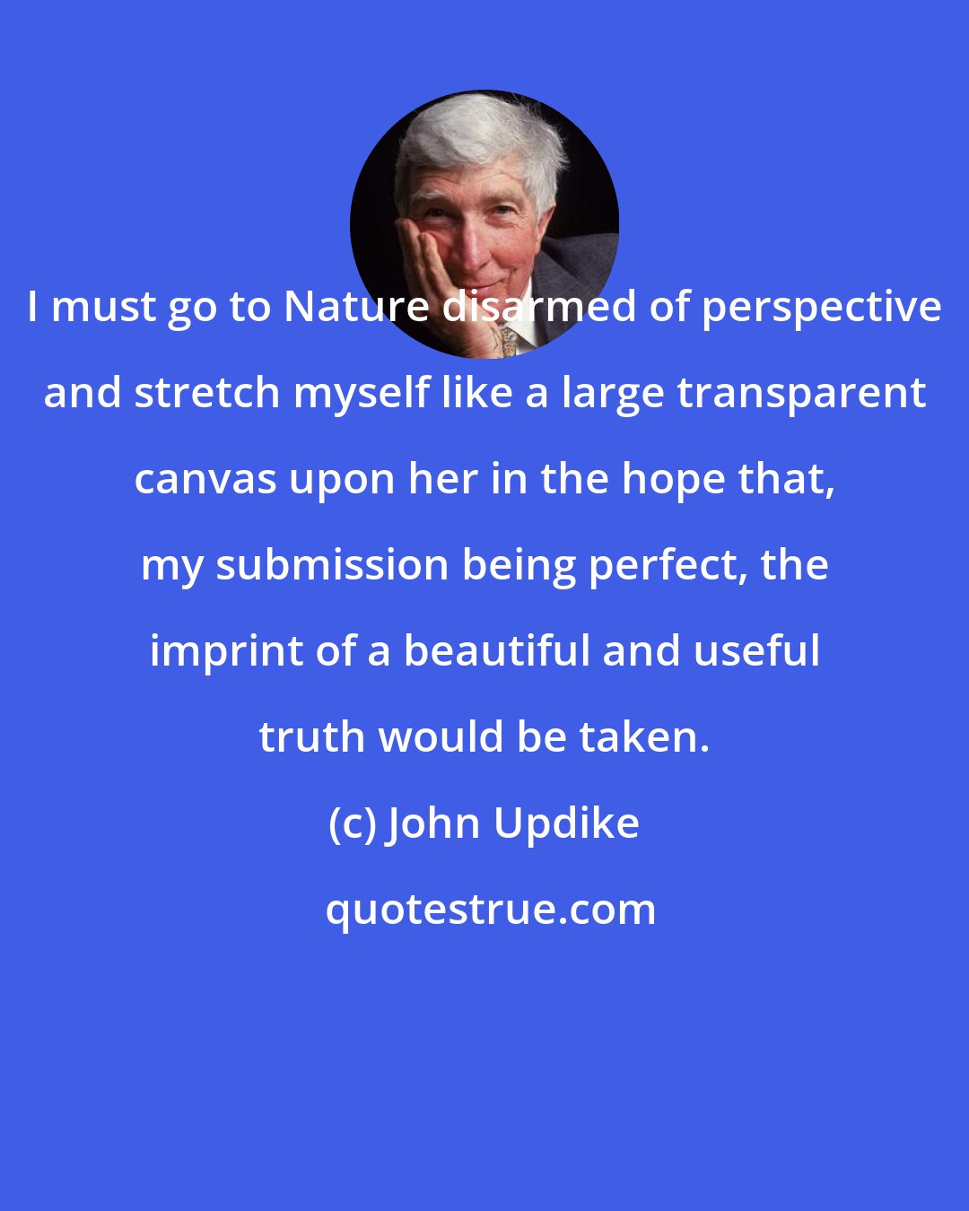 John Updike: I must go to Nature disarmed of perspective and stretch myself like a large transparent canvas upon her in the hope that, my submission being perfect, the imprint of a beautiful and useful truth would be taken.