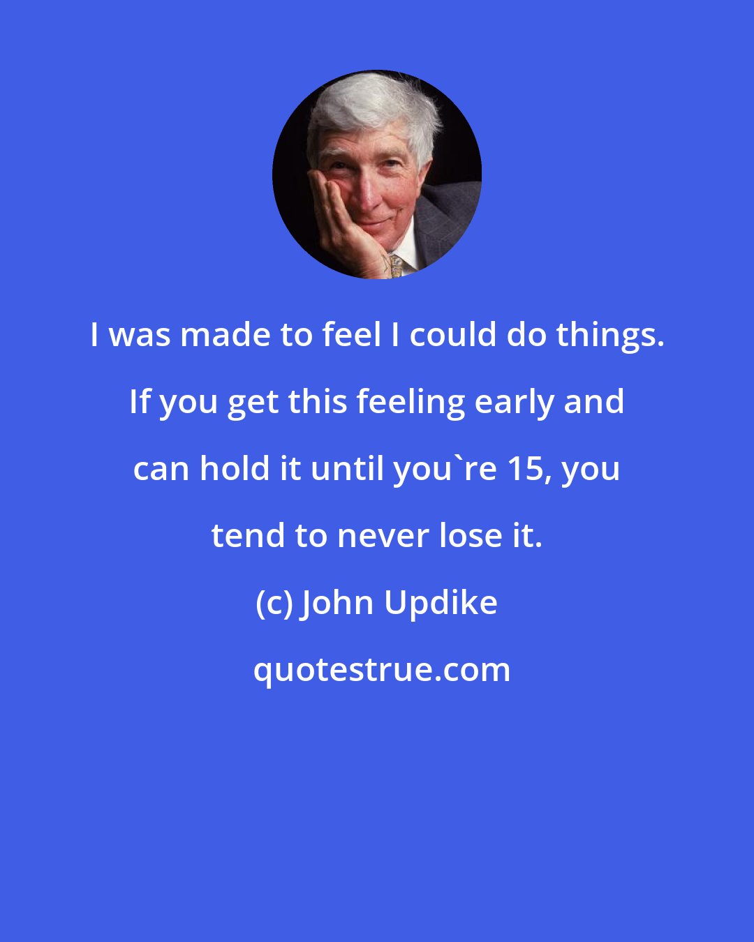 John Updike: I was made to feel I could do things. If you get this feeling early and can hold it until you're 15, you tend to never lose it.