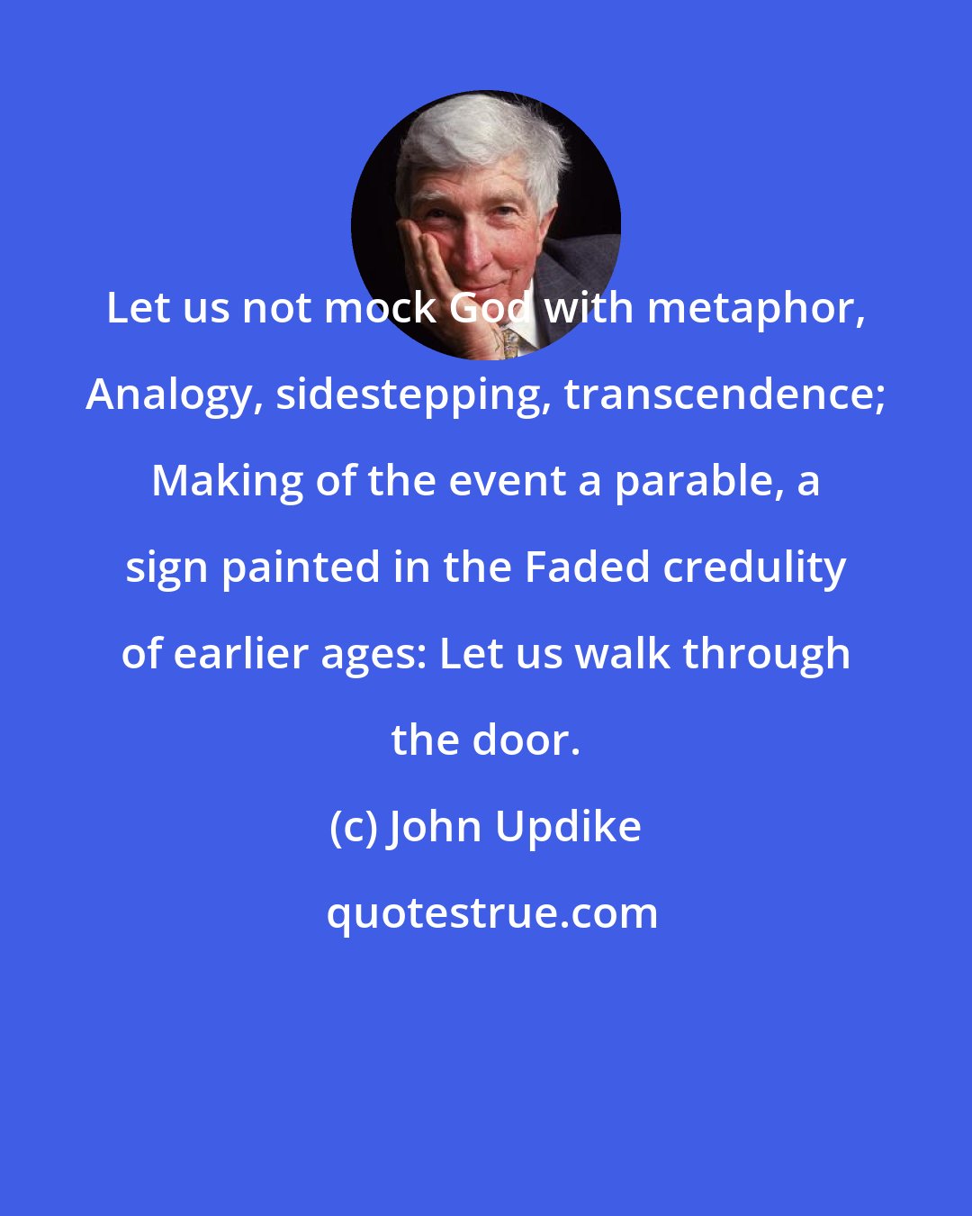 John Updike: Let us not mock God with metaphor, Analogy, sidestepping, transcendence; Making of the event a parable, a sign painted in the Faded credulity of earlier ages: Let us walk through the door.