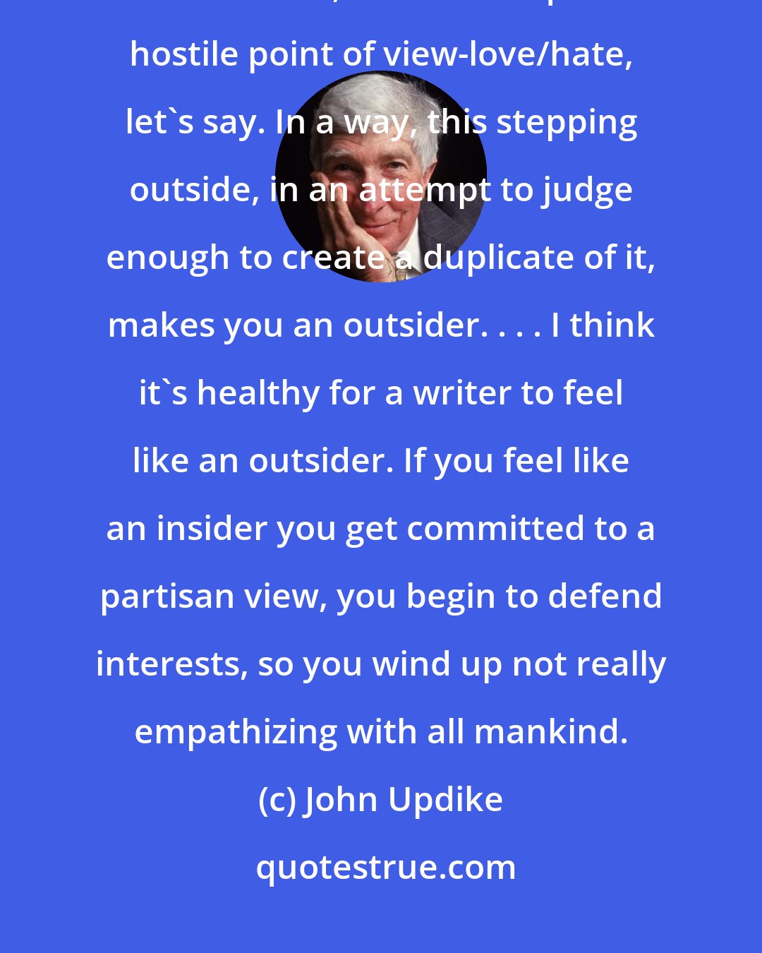 John Updike: Most writers begin with accounts of their first home, their family, and the town, often from quite a hostile point of view-love/hate, let's say. In a way, this stepping outside, in an attempt to judge enough to create a duplicate of it, makes you an outsider. . . . I think it's healthy for a writer to feel like an outsider. If you feel like an insider you get committed to a partisan view, you begin to defend interests, so you wind up not really empathizing with all mankind.