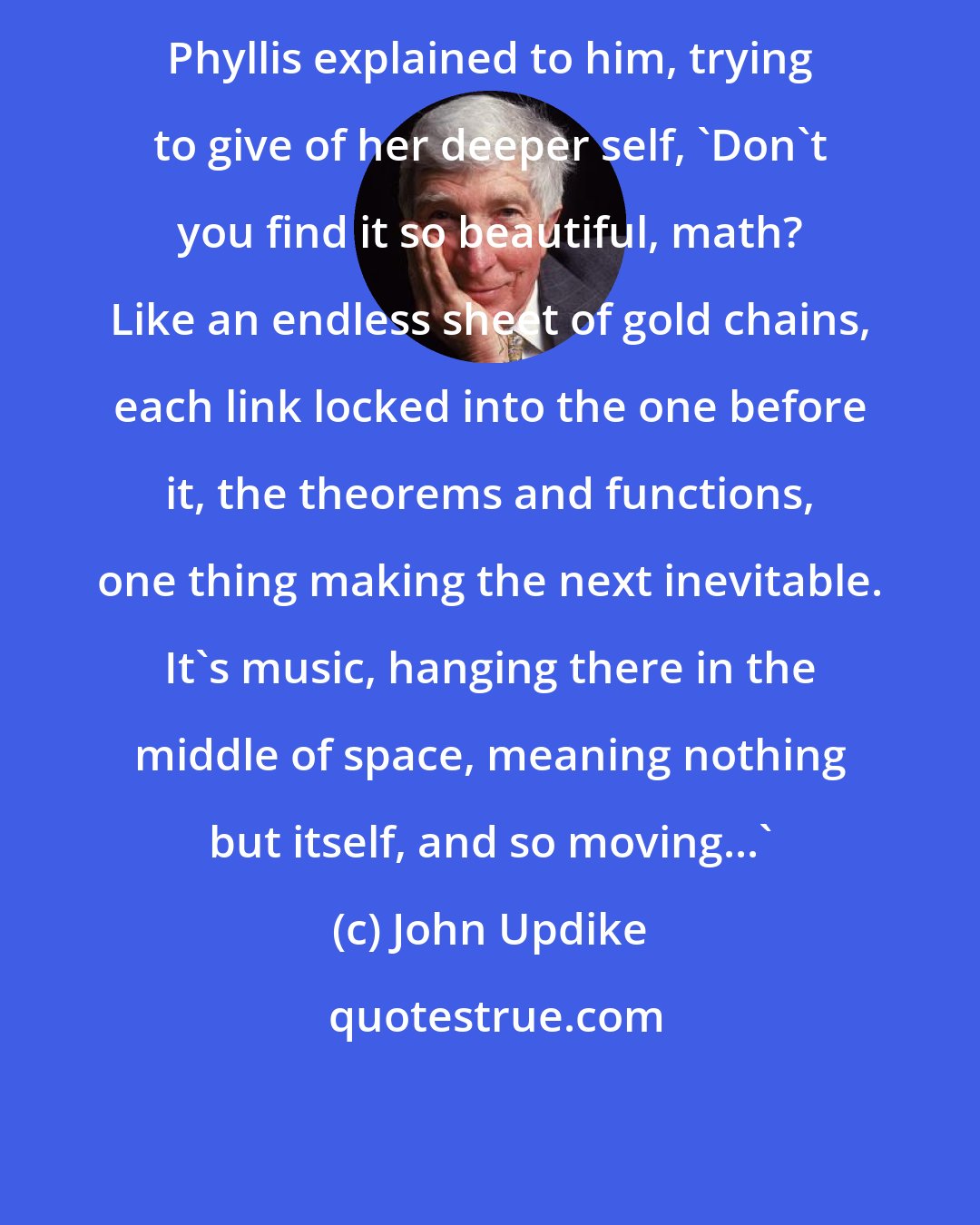 John Updike: Phyllis explained to him, trying to give of her deeper self, 'Don't you find it so beautiful, math? Like an endless sheet of gold chains, each link locked into the one before it, the theorems and functions, one thing making the next inevitable. It's music, hanging there in the middle of space, meaning nothing but itself, and so moving...'