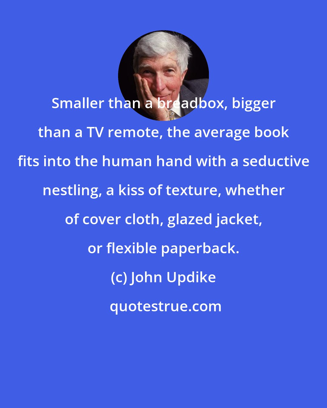 John Updike: Smaller than a breadbox, bigger than a TV remote, the average book fits into the human hand with a seductive nestling, a kiss of texture, whether of cover cloth, glazed jacket, or flexible paperback.