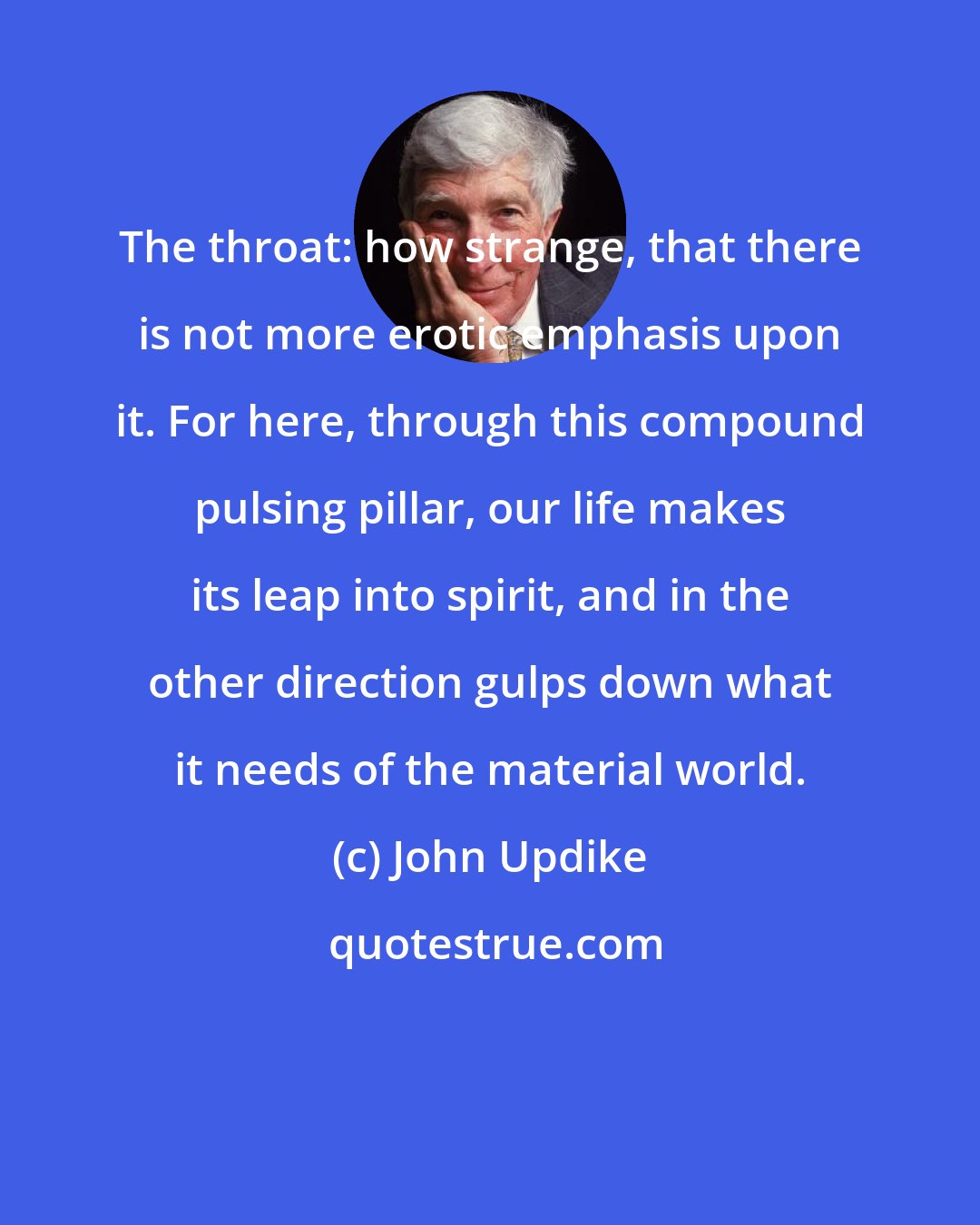 John Updike: The throat: how strange, that there is not more erotic emphasis upon it. For here, through this compound pulsing pillar, our life makes its leap into spirit, and in the other direction gulps down what it needs of the material world.